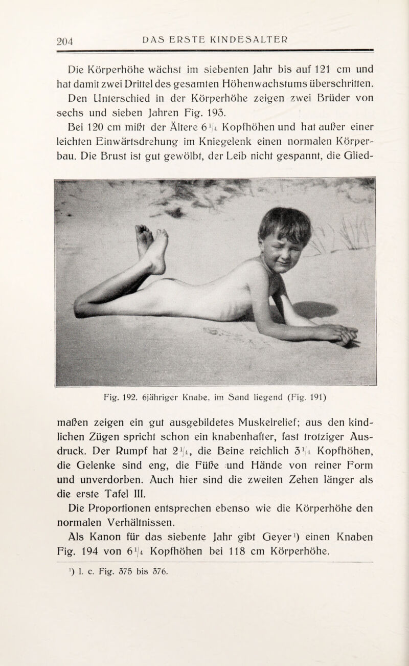 Die Körperhöhe wächsl im siebenten Jahr bis auf 121 cm und hat damit zwei Drittel des gesamten Höhen wachstums überschritten. Den Unterschied in der Körperhöhe zeigen zwei Brüder von sechs und sieben Jahren Fig. 195. Bei 120 cm mißt der Ältere 61ji Kopfhöhen und hat außer einer leichten Einwärtsdrehung im Kniegelenk einen normalen Körper¬ bau. Die Brust ist gut gewölbt, der Leib nicht gespannt, die Glied- Fig. 192. öja'hriger Knabe, im Sand liegend (Fig. 191) maßen zeigen ein gut ausgebildetes Muskelrelief; aus den kind¬ lichen Zügen spricht schon ein knabenhafter, fast trotziger Aus¬ druck. Der Rumpf hat 2 lji, die Beine reichlich 5 1ä Kopfhöhen, die Gelenke sind eng, die Füße und Hände von reiner Form und unverdorben. Auch hier sind die zweiten Zehen länger als die erste Tafel III. Die Proportionen entsprechen ebenso wie die Körperhöhe den normalen Verhältnissen. Als Kanon für das siebente Jahr gibt Geyer1) einen Knaben Fig. 194 von 6^4 Kopfhöhen bei 118 cm Körperhöhe. ’) 1. c. Fig. 575 bis 576.