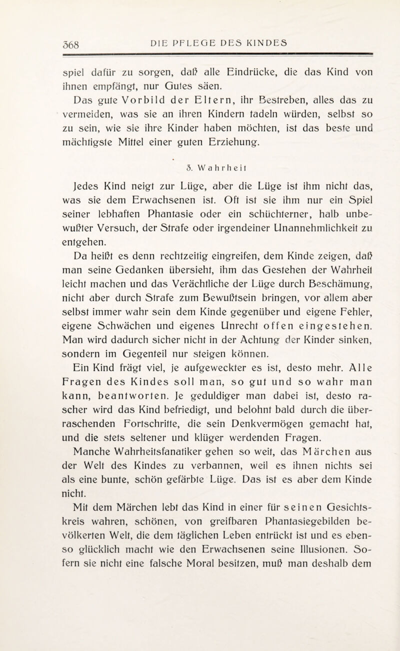spiel dafür zu sorgen, daß alle Eindrücke, die das Kind von ihnen empfängt, nur Gutes säen. Das gute Vorbild der Eltern, ihr Bestreben, alles das zu vermeiden, was sie an ihren Kindern tadeln würden, selbst so zu sein, wie sie ihre Kinder haben möchten, ist das beste und mächtigste Mittel einer guten Erziehung. 5. Wahrheit Jedes Kind neigt zur Lüge, aber die Lüge ist ihm nicht das, was sie dem Erwachsenen ist. Oft ist sie ihm nur ein Spiel seiner lebhaften Phantasie oder ein schüchterner, halb unbe¬ wußter Versuch, der Strafe oder irgendeiner Unannehmlichkeit zu entgehen. Da heißt es denn rechtzeitig eingreifen, dem Kinde zeigen, daß man seine Gedanken übersieht, ihm das Gestehen der Wahrheit leicht machen und das Verächtliche der Lüge durch Beschämung, nicht aber durch Strafe zum Bewußtsein bringen, vor allem aber selbst immer wahr sein dem Kinde gegenüber und eigene Fehler, eigene Schwächen und eigenes Unrecht offen eingestehen. Man wird dadurch sicher nicht in der Achtung der Kinder sinken, sondern im Gegenteil nur steigen können. Ein Kind frägt viel, je aufgeweckter es ist, desto mehr. Alle Fragen des Kindes soll man, so gut und so wahr man kann, beantworten. Je geduldiger man dabei ist, desto ra¬ scher wird das Kind befriedigt, und belohnt bald durch die über¬ raschenden Fortschritte, die sein Denkvermögen gemacht hat, und die stets seltener und klüger werdenden Fragen. Manche Wahrheitsfanatiker gehen soweit, das Märchen aus der Welt des Kindes zu verbannen, weil es ihnen nichts sei als eine bunte, schön gefärbte Lüge. Das ist es aber dem Kinde nicht. Mit dem Märchen lebt das Kind in einer für seinen Gesichts¬ kreis wahren, schönen, von greifbaren Phantasiegebilden be¬ völkerten Welt, die dem täglichen Leben entrückt ist und es eben¬ so glücklich macht wie den Erwachsenen seine Illusionen. So¬ fern sie nicht eine falsche Moral besitzen, muß man deshalb dem