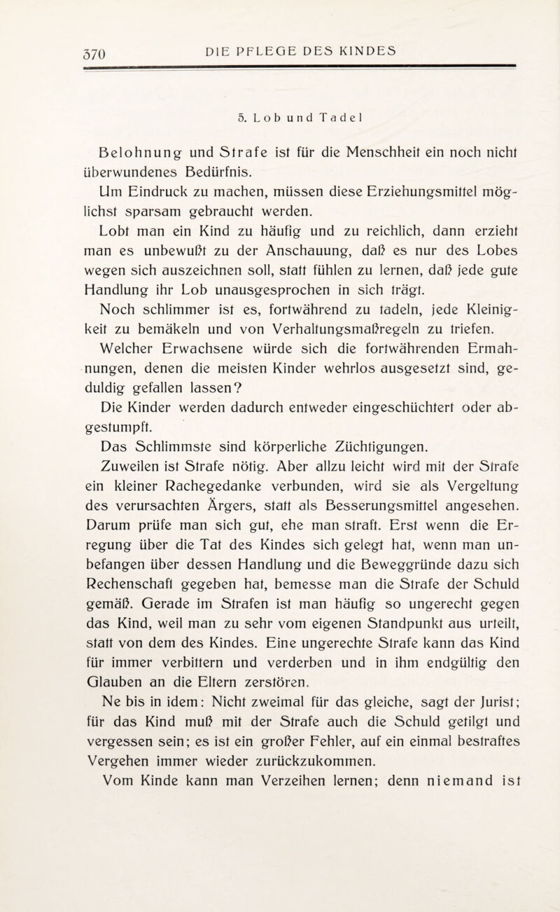 5. Lob und Tadel Belohnung und Strafe ist für die Menschheit ein noch nicht überwundenes Bedürfnis. Um Eindruck zu machen, müssen diese Erziehungsmittel mög¬ lichst sparsam gebraucht werden. Lobt man ein Kind zu häufig und zu reichlich, dann erzieht man es unbewußt zu der Anschauung, daß es nur des Lobes wegen sich auszeichnen soll, statt fühlen zu lernen, daß jede gute Handlung ihr Lob unausgesprochen in sich trägt. Noch schlimmer ist es, fortwährend zu tadeln, jede Kleinig¬ keit zu bemäkeln und von Verhaltungsmaßregeln zu triefen. Welcher Erwachsene würde sich die fortwährenden Ermah¬ nungen, denen die meisten Kinder wehrlos ausgesetzt sind, ge¬ duldig gefallen lassen? Die Kinder werden dadurch entweder eingeschüchtert oder ab¬ gestumpft. Das Schlimmste sind körperliche Züchtigungen. Zuweilen ist Strafe nötig. Aber allzu leicht wird mit der Strafe ein kleiner Rachegedanke verbunden, wird sie als Vergeltung des verursachten Ärgers, statt als Besserungsmittel angesehen. Darum prüfe man sich gut, ehe man straft. Erst wenn die Er¬ regung über die Tat des Kindes sich gelegt hat, wenn man un¬ befangen über dessen Handlung und die Beweggründe dazu sich Rechenschaft gegeben hat, bemesse man die Strafe der Schuld gemäß. Gerade im Strafen ist man häufig so ungerecht gegen das Kind, weil man zu sehr vom eigenen Standpunkt aus urteilt, statt von dem des Kindes. Eine ungerechte Strafe kann das Kind für immer verbittern und verderben und in ihm endgültig den Glauben an die Eltern zerstören. Ne bis in idem: Nicht zweimal für das gleiche, sagt der Jurist; für das Kind muß mit der Strafe auch die Schuld getilgt und vergessen sein; es ist ein großer Fehler, auf ein einmal bestraftes Vergehen immer wieder zurückzukommen. Vom Kinde kann man Verzeihen lernen; denn niemand ist