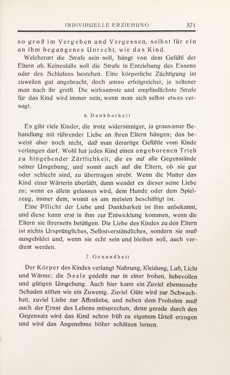 so groß im Vergeben und Vergessen, selbst für ein an ihm begangenes Unrecht, wie das Kind. Welcherart die Strafe sein soll, hängt von dem Gefühl der Eltern ab. Keinesfalls soll die Strafe in Entziehung des Essens oder des Schlafens bestehen. Eine körperliche Züchtigung ist zuweilen gut angebracht, doch umso erfolgreicher, je seltener man nach ihr greift. Die wirksamste und empfindlichste Strafe für das Kind wird immer sein, wenn man sich selbst etwas ver¬ sagt. 6. Dankbarkeit Es gibt viele Kinder, die trotz widersinniger, ja grausamer Be¬ handlung mit rührender Liebe an ihren Eltern hängen; das be¬ weist aber noch nicht, daß man derartige Gefühle vom Kinde verlangen darf. Wohl hat jedes Kind einen angeborenen Trieb zu hingebender Zärtlichkeit, die es auf alle Gegenstände seiner Umgebung, und somit auch auf die Eltern, ob sie gut oder schlecht sind, zu übertragen strebt. Wenn die Mutter das Kind einer Wärterin überläßt, dann wendet es dieser seine Liebe zu; wenn es allein gelassen wird, dem Hunde oder dem Spiel¬ zeug, immer dem, womit es am meisten beschäftigt ist. Eine Pflicht der Liebe und Dankbarkeit ist ihm unbekannt, und diese kann erst in ihm zur Entwicklung kommen, wenn die Eltern sie ihrerseits betätigen. Die Liebe des Kindes zu den Eltern ist nichts Ursprüngliches, Selbstverständliches, sondern sie muß ausgebildet und, wenn sie echt sein und bleiben soll, auch ver~ dient werden. 7. Gesundheit Der Körper des Kindes verlangt Nahrung, Kleidung, Luft, Licht und Wärme; die Seele gedeiht nur in einer frohen, liebevollen und gütigen Umgebung. Auch hier kann ein Zuviel ebensosehr Schaden stiften wie ein Zuwenig. Zuviel Güte wird zur Schwach¬ heit, zuviel Liebe zur Affenliebe, und neben dem Frohsinn muß auch der Ernst des Lebens mitsprechen, denn gerade durch den Gegensatz wird das Kind schon früh zu eigenem Urteil erzogen und wird das Angenehme höher schätzen lernen.