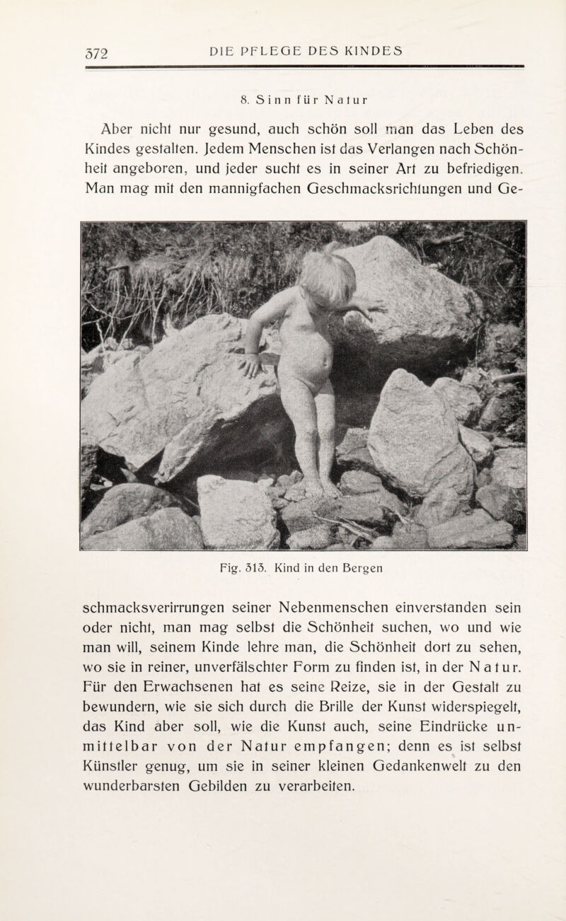 8. Sinn für Natur Aber nicht nur gesund, auch schön soll man das Leben des Kindes gestalten. Jedem Menschen ist das Verlangen nach Schön¬ heit angeboren, und jeder sucht es in seiner Art zu befriedigen. Man mag mit den mannigfachen Geschmacksrichtungen und Ge- Fig. 513. Kind in den Bergen schmacksverirrungen seiner Nebenmenschen einverstanden sein oder nicht, man mag selbst die Schönheit suchen, wo und wie man will, seinem Kinde lehre man, die Schönheit dort zu sehen, wo sie in reiner, unverfälschter Form zu finden ist, in der Natur. Für den Erwachsenen hat es seine Reize, sie in der Gestalt zu bewundern, wie sie sich durch die Brille der Kunst widerspiegelt, das Kind aber soll, wie die Kunst auch, seine Eindrücke un¬ mittelbar von der Natur empfangen; denn es ist selbst Künstler genug, um sie in seiner kleinen Gedankenwelt zu den wunderbarsten Gebilden zu verarbeiten.