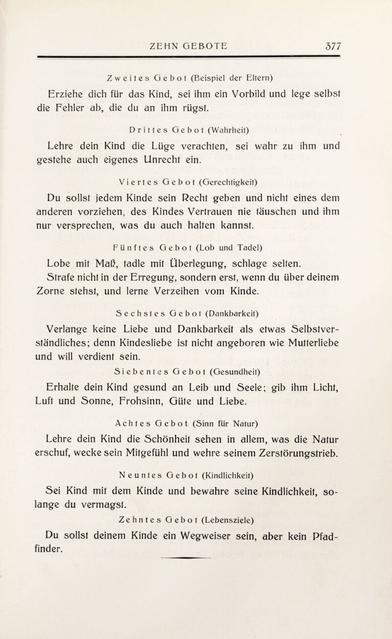 Zweites Gebot (Beispiel der Eltern) Erziehe dich für das Kind, sei ihm ein Vorbild und lege selbst die Fehler ab, die du an ihm rügst. Drittes Gebot (Wahrheit) Lehre dein Kind die Lüge verachten, sei wahr zu ihm und gestehe auch eigenes Unrecht ein. Viertes Gebot (Gerechtigkeit) Du sollst jedem Kinde sein Recht geben und nicht eines dem anderen vorziehen, des Kindes Vertrauen nie täuschen und ihm nur versprechen, was du auch halten kannst. Fünftes Gebot (Lob und Tadel) Lobe mit Maß, tadle mit Überlegung, schlage selten. Strafe nicht in der Erregung, sondern erst, wenn du über deinem Zorne stehst, und lerne Verzeihen vom Kinde. Sechstes Gebot (Dankbarkeit) Verlange keine Liebe und Dankbarkeit als etwas Selbstver¬ ständliches; denn Kindesliebe ist nicht angeboren wie Mutterliebe und will verdient sein. Siebentes Gebot (Gesundheit) Erhalte dein Kind gesund an Leib und Seele; gib ihm Licht, Luft und Sonne, Frohsinn, Güte und Liebe. Achtes Gebot (Sinn für Natur) Lehre dein Kind die Schönheit sehen in allem, was die Natur erschuf, wecke sein Mitgefühl und wehre seinem Zerstörungstrieb. Neuntes Gebot (Kindlichkeit) Sei Kind mit dem Kinde und bewahre seine Kindlichkeit, so¬ lange du vermagst. Zehntes Gebot (Lebensziele) Du sollst deinem Kinde ein Wegweiser sein, aber kein Pfad¬ finder.