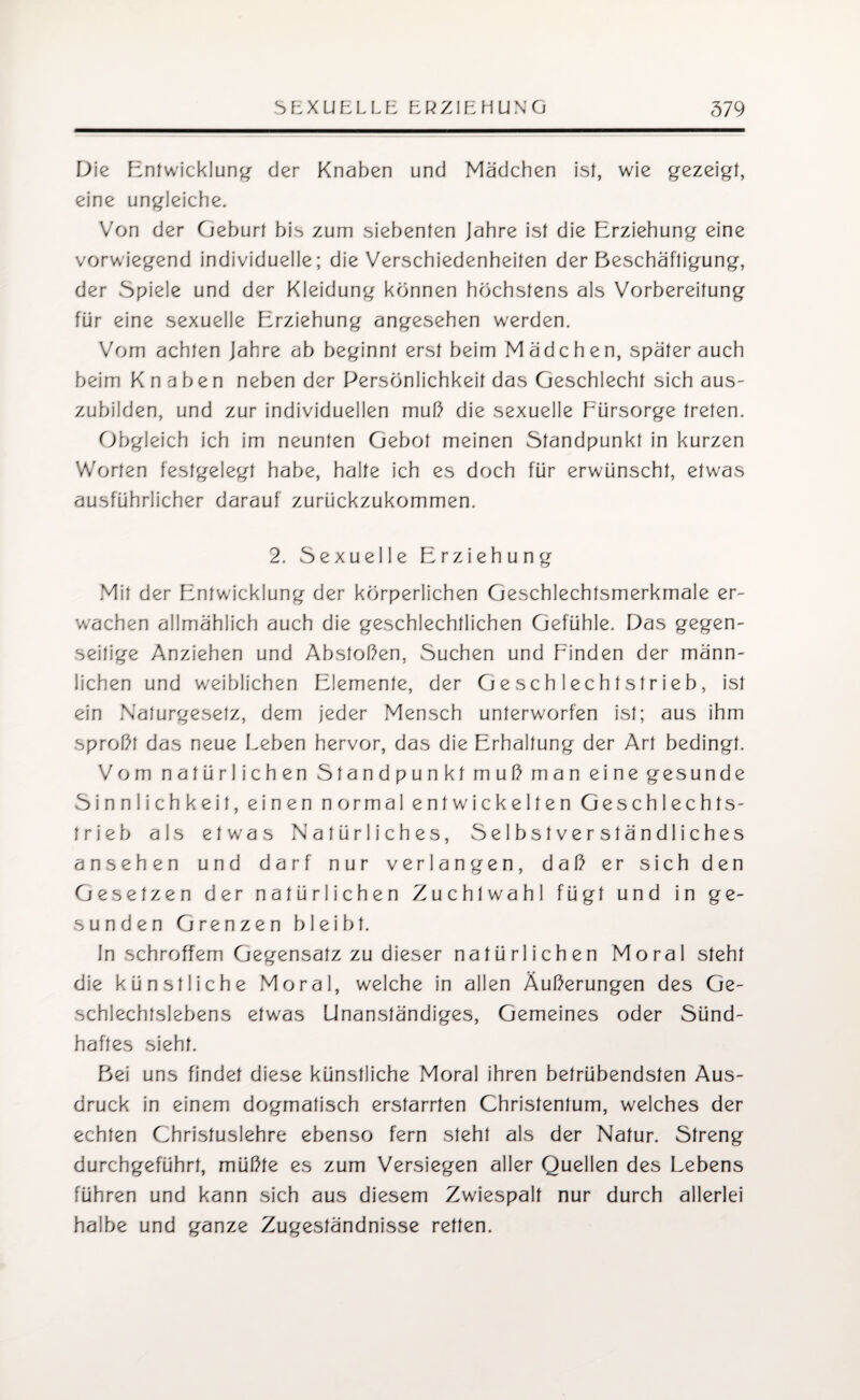 Die Entwicklung- der Knaben und Mädchen ist, wie gezeigt, eine ungleiche. Von der Geburt bis zum siebenten Jahre ist die Erziehung eine vorwiegend individuelle; die Verschiedenheiten der Beschäftigung, der Spiele und der Kleidung können höchstens als Vorbereitung für eine sexuelle Erziehung angesehen werden. Vom achten Jahre ab beginnt erst beim Mädchen, später auch beim Knaben neben der Persönlichkeit das Geschlecht sich aus¬ zubilden, und zur individuellen mul? die sexuelle Fürsorge treten. Obgleich ich im neunten Gebot meinen Standpunkt in kurzen Worten festgelegt habe, halte ich es doch für erwünscht, etwas ausführlicher darauf zurückzukommen. 2. Sexuelle Erziehung Mit der Entwicklung der körperlichen Geschlechtsmerkmale er¬ wachen allmählich auch die geschlechtlichen Gefühle. Das gegen¬ seitige Anziehen und Abstoßen, Suchen und Finden der männ¬ lichen und weiblichen Elemente, der Geschlechtstrieb, ist ein Naturgesetz, dem jeder Mensch unterworfen ist; aus ihm sproßt das neue Leben hervor, das die Erhaltung der Art bedingt. Vom natürlichen Standpunkt muß man eine gesunde Sinnlichkeit, einen normal entwickelten Geschlechts¬ trieb als etwas Natürliches, Selbstverständliches ansehen und darf nur verlangen, daß er sich den Gesetzen der natürlichen Zuchtwahl fügt und in ge¬ sunden Grenzen bleibt. ln schroffem Gegensatz zu dieser natürlichen Moral steht die künstliche Moral, welche in allen Äußerungen des Ge¬ schlechtslebens etwas Unanständiges, Gemeines oder Sünd¬ haftes sieht. Bei uns findet diese künstliche Moral ihren betrübendsten Aus¬ druck in einem dogmatisch erstarrten Christentum, welches der echten Christuslehre ebenso fern steht als der Natur. Streng durchgeführt, müßte es zum Versiegen aller Quellen des Lebens führen und kann sich aus diesem Zwiespalt nur durch allerlei halbe und ganze Zugeständnisse retten.