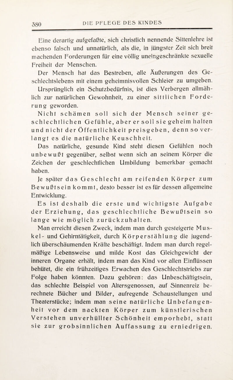 Eine derartig aufgefaßte, sich christlich nennende Sittenlehre ist ebenso falsch und unnatürlich, als die, in jüngster Zeit sich breit machenden Forderungen für eine völlig uneingeschränkte sexuelle Freiheit der Menschen. Der Mensch hat das Bestreben, alle Äußerungen des Ge¬ schlechtslebens mit einem geheimnisvollen Schleier zu umgeben. Ursprünglich ein Schutzbedürfnis, ist dies Verbergen allmäh¬ lich zur natürlichen Gewohnheit, zu einer sittlichen Forde¬ rung geworden. Nicht schämen soll sich der Mensch seiner ge¬ schlechtlichen Gefühle, aber er soll sie geheim halten und nicht der Öffentlichkeit preisgeben, denn so ver¬ langt es die natürliche Keuschheit. Das natürliche, gesunde Kind steht diesen Gefühlen noch unbewußt gegenüber, selbst wenn sich an seinem Körper die Zeichen der geschlechtlichen Umbildung bemerkbar gemacht haben. Je später das Geschlecht am reifenden Körper zum Bewußtsein kommt, desto besser ist es für dessen allgemeine Entwicklung. Es ist deshalb die erste und wichtigste Aufgabe der Erziehung, das geschlechtliche Bewußtsein so lange wie möglich zurückzuhalten. Man erreicht diesen Zweck, indem man durch gesteigerte Mus¬ kel- und Gehirntätigkeit, durch Körperstählung die jugend¬ lich überschäumenden Kräfte beschäftigt. Indem man durch regel¬ mäßige Lebensweise und milde Kost das Gleichgewicht der inneren Organe erhält, indem man das Kind vor allen Einflüssen behütet, die ein frühzeitiges Erwachen des Geschlechtstriebs zur Folge haben könnten. Dazu gehören: das Unbeschäftigtsein, das schlechte Beispiel von Altersgenossen, auf Sinnenreiz be¬ rechnete Bücher und Bilder, aufregende Schaustellungen und Theaterstücke; indem man seine natürliche Unbefangen¬ heit vor dem nackten Körper zum künstlerischen Verstehen unverhüllter Schönheit emporhebt, statt sie zur grobsinnlichen Auffassung zu erniedrigen.