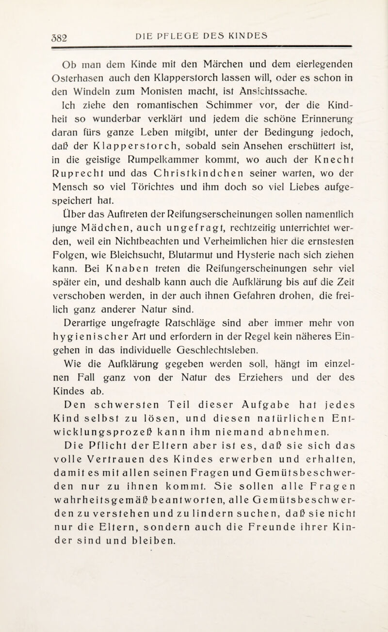 Ob man dem Kinde mit den Märchen und dem eierlegenden Osterhasen auch den Klapperstorch lassen will, oder es schon in den Windeln zum Monisten macht, ist Ansichtssache. Ich ziehe den romantischen Schimmer vor, der die Kind¬ heit so wunderbar verklärt und jedem die schöne Erinnerung daran fürs ganze Leben mitgibt, unter der Bedingung jedoch, daß der Klapperstorch, sobald sein Ansehen erschüttert ist, in die geistige Rumpelkammer kommt, wo auch der Knecht Ruprecht und das Christkindchen seiner warten, wo der Mensch so viel Törichtes und ihm doch so viel Liebes aufge¬ speichert hat. Über das Auftreten der Reifungserscheinungen sollen namentlich junge Mädchen, auch ungefragt, rechtzeitig unterrichtet wer¬ den, weil ein Nichtbeachten und Verheimlichen hier die ernstesten Folgen, wie Bleichsucht, Blutarmut und Hysterie nach sich ziehen kann. Bei Knaben treten die Reifungerscheinungen sehr viel später ein, und deshalb kann auch die Aufklärung bis auf die Zeit verschoben werden, in der auch ihnen Gefahren drohen, die frei¬ lich ganz anderer Natur sind. Derartige ungefragte Ratschläge sind aber immer mehr von hygienischer Art und erfordern in der Regel kein näheres Ein¬ gehen in das individuelle Geschlechtsleben. Wie die Aufklärung gegeben werden soll, hängt im einzel¬ nen Fall ganz von der Natur des Erziehers und der des Kindes ab. Den schwersten Teil dieser Aufgabe hat jedes Kind selbst zu lösen, und diesen natürlichen Ent¬ wicklungsprozeß kann ihm niemand abnehmen. Die Pflicht derEltern aber ist es, daß sie sich das volle Vertrauen des Kindes erwerben und erhalten, damit es mit allen seinen Fragen und Gemütsbeschwer- den nur zu ihnen kommt. Sie sollen alle Fragen wahrheitsgemäß beantworten, alle Gemütsbeschwer¬ den zu verstehen und zu lindern suchen, daß sie nicht nur die Eltern, sondern auch die Freunde ihrer Kin¬ der sind und bleiben.