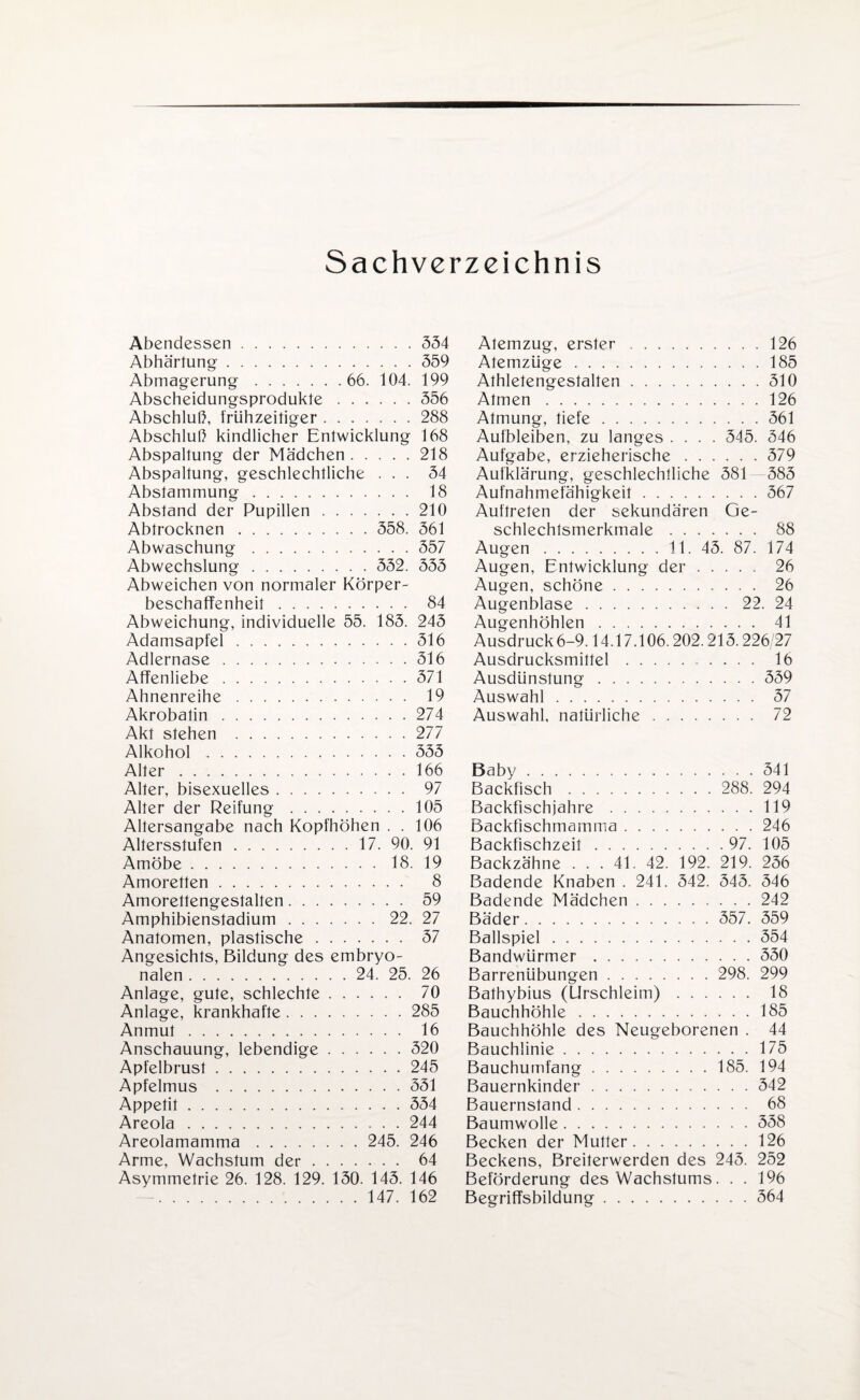 Sachverzeichnis Abendessen.554 Abhärtung.559 Abmagerung. 66. 104. 199 Abscheidungsprodukte.556 Abschluß, frühzeitiger.288 Abschluß kindlicher Entwicklung 168 Abspaltung der Mädchen.218 Abspaltung, geschlechtliche ... 54 Abstammung. 18 Abstand der Pupillen.210 Abtrocknen. 558. 561 Abwaschung.557 Abwechslung. 552. 555 Abweichen von normaler Körper¬ beschaffenheit . 84 Abweichung, individuelle 55. 185. 245 Adamsapfel.516 Adlernase. 516 Affenliebe.571 Ahnenreihe. 19 Akrobatin.274 Akt stehen .277 Alkohol.555 Alter.166 Alter, bisexuelles. 97 Alter der Reifung.105 Altersangabe nach Kopfhöhen . . 106 Altersstufen.17. 90. 91 Amöbe.18. 19 Amoretten. 8 Amorettengestalten. 59 Amphibienstadium.22. 27 Anatomen, plastische. 57 Angesichts, Bildung des embryo¬ nalen . 24. 25. 26 Anlage, gute, schlechte. 70 Anlage, krankhafte.285 Anmut. 16 Anschauung, lebendige.520 Apfelbrust.245 Apfelmus .551 Appetit.554 Areola.244 Areolamamma. 245. 246 Arme, Wachstum der. 64 Asymmetrie 26. 128. 129. 150. 145. 146 .147. 162 Atemzug, erster ..126 Atemzüge.185 Athletengestalten.510 Atmen.126 Atmung, tiefe.561 Aufbleiben, zu langes .... 545. 546 Aufgabe, erzieherische.579 Aufklärung, geschlechtliche 581 585 Aufnahmefähigkeit.567 Auftreten der sekundären Ge¬ schlechtsmerkmale . 88 Augen. 11. 45. 87. 174 Augen, Entwicklung der. 26 Augen, schöne . 26 Augenblase.22. 24 Augenhöhlen. 41 Ausdruck 6-9.14.17.106.202.215.226/27 Ausdrucksmittel . 16 Ausdünstung.559 Auswahl. 57 Auswahl, natürliche. 72 Baby.541 Backfisch. 288. 294 Backfischjahre.119 Backfischmamma.246 Backfischzeit.97. 105 Backzähne ... 41. 42. 192. 219. 256 Badende Knaben . 241. 542. 545. 546 Badende Mädchen.242 Bäder. 557. 559 Ballspiel.554 Bandwürmer.550 Barrenübungen. 298. 299 Bathybius (Urschleim). 18 Bauchhöhle.185 Bauchhöhle des Neugeborenen . 44 Bauchlinie.175 Bauchumfang.185. 194 Bauernkinder.542 Bauernstand. 68 Baumwolle.558 Becken der Mutter.126 Beckens, Breiterwerden des 245. 252 Beförderung des Wachstums. . . 196 Begriffsbildung.564