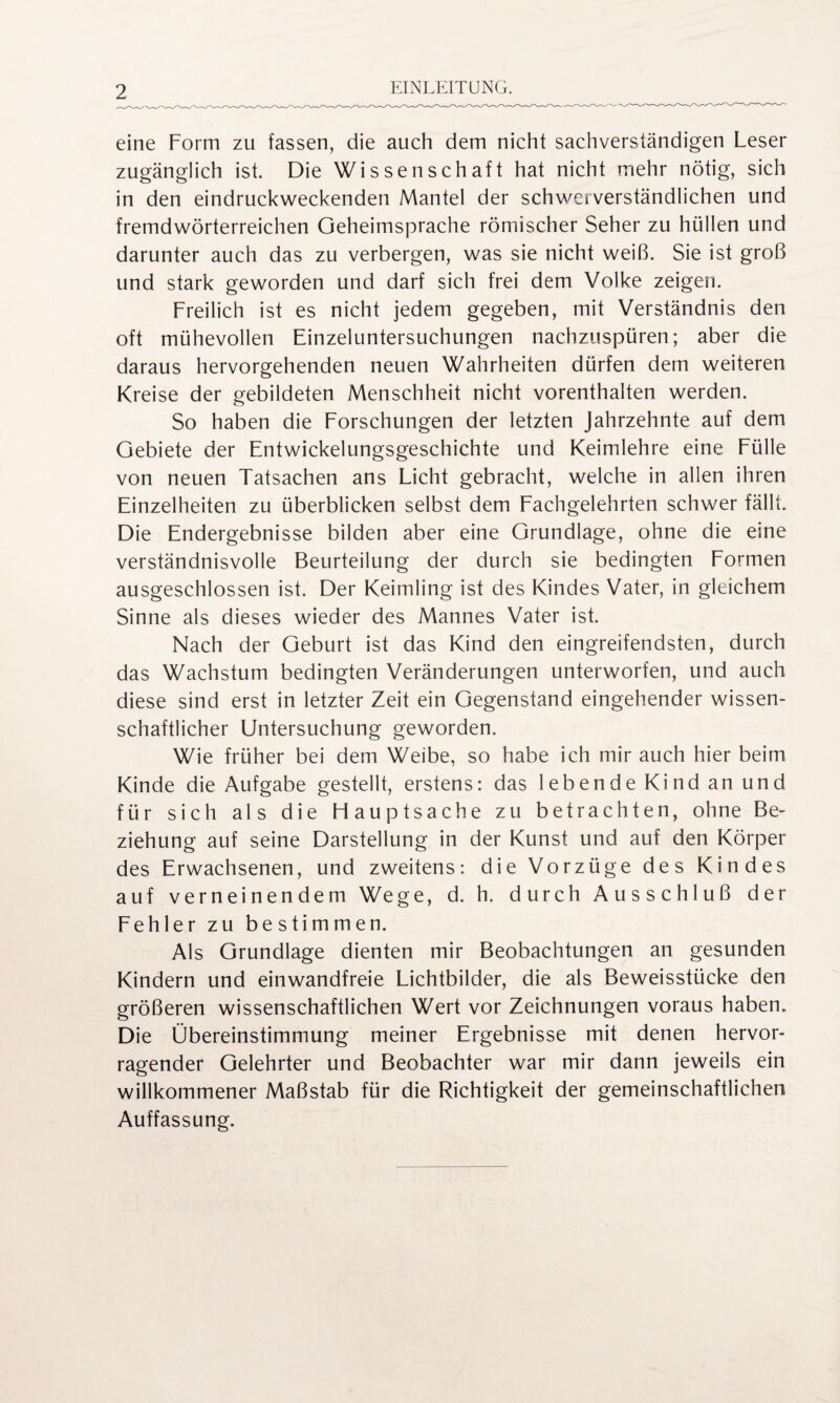 eine Form zu fassen, die auch dem nicht sachverständigen Leser zugänglich ist. Die Wissenschaft hat nicht mehr nötig, sich in den eindruckweckenden Mantel der schwerverständlichen und fremdwörterreichen Geheimsprache römischer Seher zu hüllen und darunter auch das zu verbergen, was sie nicht weiß. Sie ist groß und stark geworden und darf sich frei dem Volke zeigen. Freilich ist es nicht jedem gegeben, mit Verständnis den oft mühevollen Einzeluntersuchungen nachzuspüren; aber die daraus hervorgehenden neuen Wahrheiten dürfen dem weiteren Kreise der gebildeten Menschheit nicht vorenthalten werden. So haben die Forschungen der letzten Jahrzehnte auf dem Gebiete der Entwickelungsgeschichte und Keimlehre eine Fülle von neuen Tatsachen ans Licht gebracht, welche in allen ihren Einzelheiten zu überblicken selbst dem Fachgelehrten schwer fällt. Die Endergebnisse bilden aber eine Grundlage, ohne die eine verständnisvolle Beurteilung der durch sie bedingten Formen ausgeschlossen ist. Der Keimling ist des Kindes Vater, in gleichem Sinne als dieses wieder des Mannes Vater ist. Nach der Geburt ist das Kind den eingreifendsten, durch das Wachstum bedingten Veränderungen unterworfen, und auch diese sind erst in letzter Zeit ein Gegenstand eingehender wissen¬ schaftlicher Untersuchung geworden. Wie früher bei dem Weibe, so habe ich mir auch hier beim Kinde die Aufgabe gestellt, erstens: das lebende Kind an und für sich als die Hauptsache zu betrachten, ohne Be¬ ziehung auf seine Darstellung in der Kunst und auf den Körper des Erwachsenen, und zweitens: die Vorzüge des Kindes auf verneinendem Wege, d. h. durch Ausschluß der Fehler zu bestimmen. Als Grundlage dienten mir Beobachtungen an gesunden Kindern und einwandfreie Lichtbilder, die als Beweisstücke den größeren wissenschaftlichen Wert vor Zeichnungen voraus haben. Die Übereinstimmung meiner Ergebnisse mit denen hervor¬ ragender Gelehrter und Beobachter war mir dann jeweils ein willkommener Maßstab für die Richtigkeit der gemeinschaftlichen Auffassung.