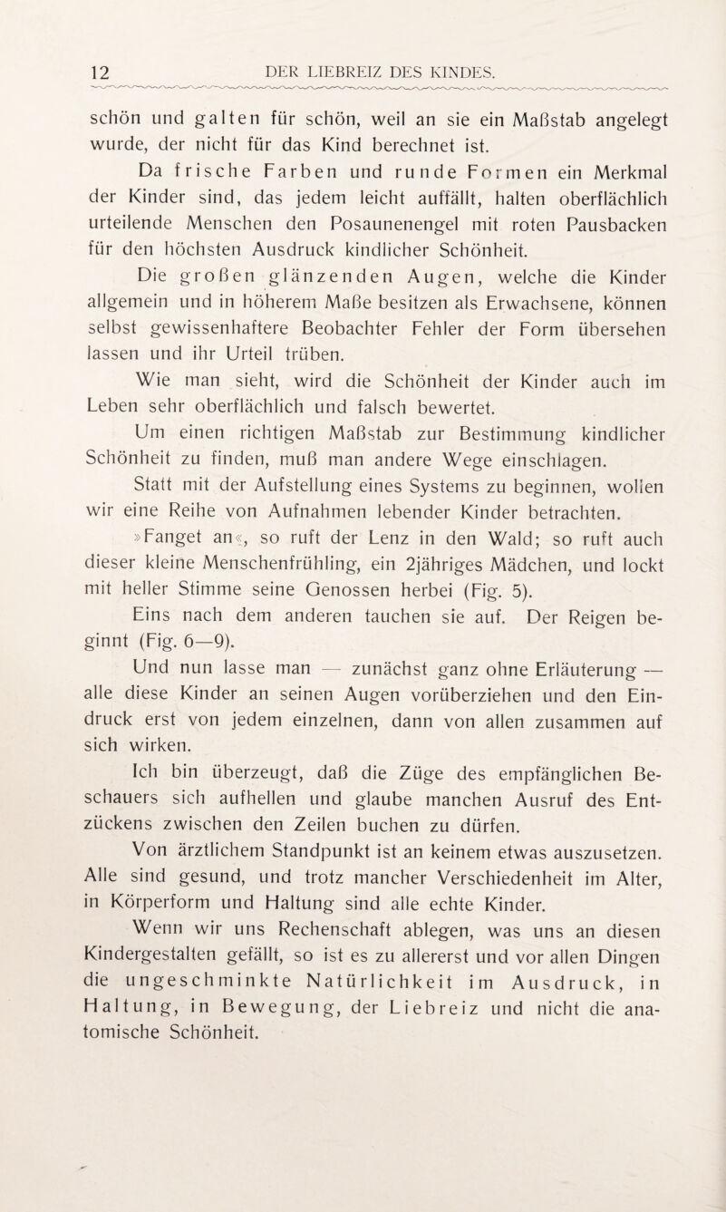 schön und galten für schön, weil an sie ein Maßstab angelegt wurde, der nicht für das Kind berechnet ist. Da frische Farben und runde Formen ein Merkmal der Kinder sind, das jedem leicht auffällt, halten oberflächlich urteilende Menschen den Posaunenengel mit roten Pausbacken für den höchsten Ausdruck kindlicher Schönheit. Die großen glänzenden Augen, welche die Kinder allgemein und in höherem Maße besitzen als Erwachsene, können selbst gewissenhaftere Beobachter Fehler der Form übersehen lassen und ihr Urteil trüben. Wie man sieht, wird die Schönheit der Kinder auch im Leben sehr oberflächlich und falsch bewertet. Um einen richtigen Maßstab zur Bestimmung kindlicher Schönheit zu finden, muß man andere Wege einschiagen. Statt mit der Aufstellung eines Systems zu beginnen, wollen wir eine Reihe von Aufnahmen lebender Kinder betrachten. »Fanget an«, so ruft der Lenz in den Wald; so ruft auch dieser kleine Menschenfrühling, ein 2jähriges Mädchen, und lockt mit heller Stimme seine Genossen herbei (Fig. 5). Eins nach dem anderen tauchen sie auf. Der Reigen be¬ ginnt (Fig. 6—9). Und nun lasse man — zunächst ganz ohne Erläuterung — alle diese Kinder an seinen Augen vorüberziehen und den Ein¬ druck erst von jedem einzelnen, dann von allen zusammen auf sich wirken. Ich bin überzeugt, daß die Züge des empfänglichen Be¬ schauers sich aufhellen und glaube manchen Ausruf des Ent¬ zückens zwischen den Zeilen buchen zu dürfen. Von ärztlichem Standpunkt ist an keinem etwas auszusetzen. Alle sind gesund, und trotz mancher Verschiedenheit im Alter, in Körperform und Haltung sind alle echte Kinder. Wenn wir uns Rechenschaft ablegen, was uns an diesen Kindergestalten gefällt, so ist es zu allererst und vor allen Dingen die ungeschminkte Natürlichkeit im Ausdruck, in Haltung, in Bewegung, der Liebreiz und nicht die ana¬ tomische Schönheit.