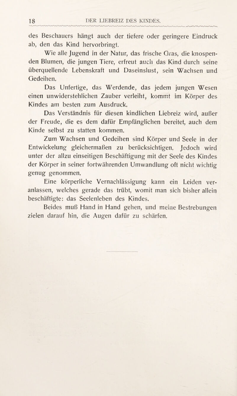 des Beschauers hängt auch der tiefere oder geringere Eindruck ab, den das Kind hervorbringt. Wie alle Jugend in der Natur, das frische Gras, die knospen¬ den Blumen, die jungen Tiere, erfreut auch das Kind durch seine überquellende Lebenskraft und Daseinslust, sein Wachsen und Gedeihen. Das Unfertige, das Werdende, das jedem jungen Wesen einen unwiderstehlichen Zauber verleiht, kommt im Körper des Kindes am besten zum Ausdruck. Das Verständnis für diesen kindlichen Liebreiz wird, außer der Freude, die es dem dafür Empfänglichen bereitet, auch dem Kinde selbst zu statten kommen. Zum Wachsen und Gedeihen sind Körper und Seele in der Entwickelung gleichermaßen zu berücksichtigen. Jedoch wird unter der allzu einseitigen Beschäftigung mit der Seele des Kindes der Körper in seiner fortwährenden Umwandlung oft nicht wichtig genug genommen. Eine körperliche Vernachlässigung kann ein Leiden ver¬ anlassen, welches gerade das trübt, womit man sich bisher allein beschäftigte: das Seelenleben des Kindes. Beides muß Hand in Hand gehen, und meine Bestrebungen zielen darauf hin, die Augen dafür zu schärfen.