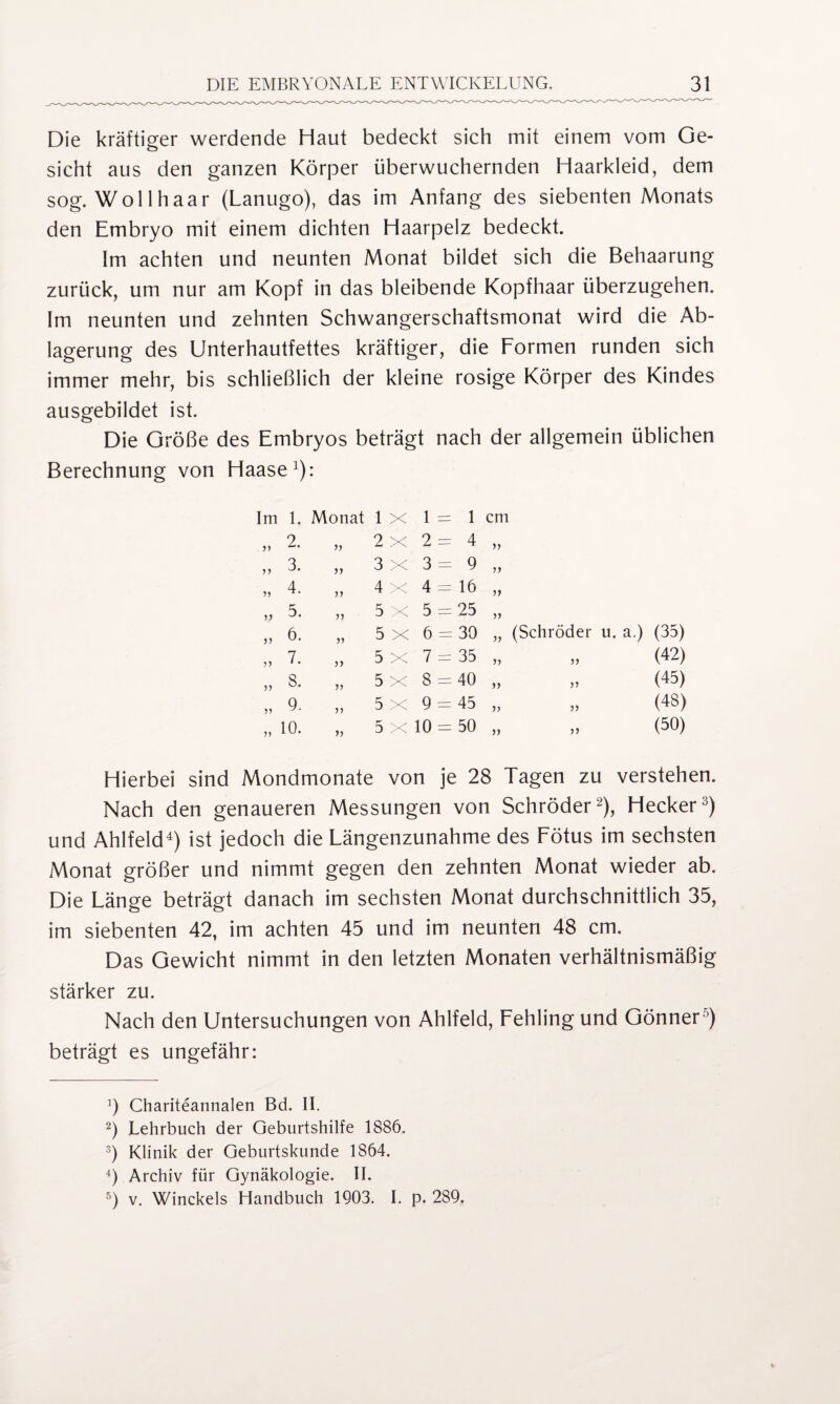 Die kräftiger werdende Haut bedeckt sich mit einem vom Ge¬ sicht aus den ganzen Körper überwuchernden Haarkleid, dem sog. Wollhaar (Lanugo), das im Anfang des siebenten Monats den Embryo mit einem dichten Haarpelz bedeckt. Im achten und neunten Monat bildet sich die Behaarung zurück, um nur am Kopf in das bleibende Kopfhaar überzugehen. Im neunten und zehnten Schwangerschaftsmonat wird die Ab¬ lagerung des Unterhautfettes kräftiger, die Formen runden sich immer mehr, bis schließlich der kleine rosige Körper des Kindes ausgebildet ist. Die Größe des Embryos beträgt nach der allgemein üblichen Berechnung von Haase1): Im l. Monat l X 1 = = 1 cm yy 2. yy 2 X 2 = = 4 » yy 3. yy 3 X 3 = = 9 >> yy 4. yy 4 X 4 = = 16 yy 5. yy 5 X 5 - r 25 yy 6. yy 5 X 6 = = 30 >> (Schröder u. a.) (35) yy 7. yy 5 X 7 = = 35 >> (42) yy 8. yy 5 X 8 = = 40 >) V (45) yy 9. yy 5 X 9 - = 45 >> 5) (48) yy 10. yy 5 X 10 = = 50 >> JJ (50) Hierbei sind Mondmonate von je 28 Tagen zu verstehen. Nach den genaueren Messungen von Schröder2), Hecker3) und Ahlfeld4 5) ist jedoch die Längenzunahme des Fötus im sechsten Monat größer und nimmt gegen den zehnten Monat wieder ab. Die Länge beträgt danach im sechsten Monat durchschnittlich 35, im siebenten 42, im achten 45 und im neunten 48 cm. Das Gewicht nimmt in den letzten Monaten verhältnismäßig stärker zu. Nach den Untersuchungen von Ahlfeld, Fehling und Gönner0) beträgt es ungefähr: 3 Chariteannalen Bd. II. 2) Lehrbuch der Geburtshilfe 1886. 3) Klinik der Geburtskunde 1864. 4) Archiv für Gynäkologie. II. 5) v. Winckels Handbuch 1903. I. p. 289.