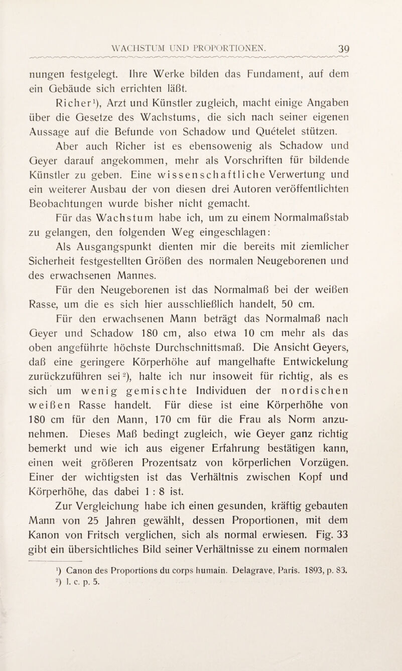 nungen festgelegt. Ihre Werke bilden das Fundament, auf dem ein Gebäude sich errichten läßt. Richer1), Arzt und Künstler zugleich, macht einige Angaben über die Gesetze des Wachstums, die sich nach seiner eigenen Aussage auf die Befunde von Schadow und Quetelet stützen. Aber auch Richer ist es ebensowenig als Schadow und Geyer darauf angekommen, mehr als Vorschriften für bildende Künstler zu geben. Eine wi ssen sch aftli che Verwertung und ein weiterer Ausbau der von diesen drei Autoren veröffentlichten Beobachtungen wurde bisher nicht gemacht. Für das Wachstum habe ich, um zu einem Normalmaßstab zu gelangen, den folgenden Weg eingeschlagen: Als Ausgangspunkt dienten mir die bereits mit ziemlicher Sicherheit festgestellten Größen des normalen Neugeborenen und des erwachsenen Mannes. Für den Neugeborenen ist das Normalmaß bei der weißen Rasse, um die es sich hier ausschließlich handelt, 50 cm. Für den erwachsenen Mann beträgt das Normalmaß nach Geyer und Schadow 180 cm, also etwa 10 cm mehr als das oben angeführte höchste Durchschnittsmaß. Die Ansicht Geyers, daß eine geringere Körperhöhe auf mangelhafte Entwickelung zurückzuführen sei2), halte ich nur insoweit für richtig, als es sich um wenig gemischte Individuen der nordischen weißen Rasse handelt. Für diese ist eine Körperhöhe von 180 cm für den Mann, 170 cm für die Frau als Norm anzu¬ nehmen. Dieses Maß bedingt zugleich, wie Geyer ganz richtig bemerkt und wie ich aus eigener Erfahrung bestätigen kann, einen weit größeren Prozentsatz von körperlichen Vorzügen. Einer der wichtigsten ist das Verhältnis zwischen Kopf und Körperhöhe, das dabei 1 : 8 ist. Zur Vergleichung habe ich einen gesunden, kräftig gebauten Mann von 25 Jahren gewählt, dessen Proportionen, mit dem Kanon von Fritsch verglichen, sich als normal erwiesen. Fig. 33 gibt ein übersichtliches Bild seiner Verhältnisse zu einem normalen 9 Canon des Proportions du corps humain. Delagrave, Paris. 1893, p. 83. 2) 1. c. p. 5.