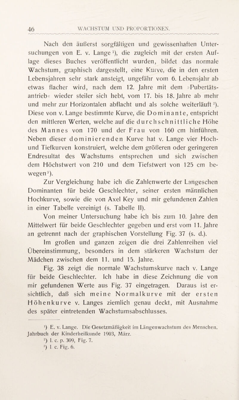 Nach den äußerst sorgfältigen und gewissenhaften Unter¬ suchungen von E. v. Lange x), die zugleich mit der ersten Auf¬ lage dieses Buches veröffentlicht wurden, bildet das normale Wachstum, graphisch dargestellt, eine Kurve, die in den ersten Lebensjahren sehr stark ansteigt, ungefähr vom 6. Lebensjahr ab etwas flacher wird, nach dem 12. Jahre mit dem »Pubertäts¬ antrieb« wieder steiler sich hebt, vom 17. bis 18. Jahre ab mehr und mehr zur Horizontalen abflacht und als solche weiterläuft2). Diese von v. Lange bestimmte Kurve, die Dominante, entspricht den mittleren Werten, welche auf die durchschnittliche Höhe des Mannes von 170 und der Lrau von 160 cm hinführen. Neben dieser dominierenden Kurve hat v. Lange vier Hoch- und Tiefkurven konstruiert, welche dem größeren oder geringeren Endresultat des Wachstums entsprechen und sich zwischen dem Höchstwert von 210 und dem Tiefstwert von 125 cm be¬ wegen3). Zur Vergleichung habe ich die Zahlenwerte der Langeschen Dominanten für beide Geschlechter, seiner ersten männlichen Hochkurve, sowie die von Axel Key und mir gefundenen Zahlen in einer Tabelle vereinigt (s. Tabelle II). Von meiner Untersuchung habe ich bis zum 10. Jahre den Mittelwert für beide Geschlechter gegeben und erst vom 11. Jahre an getrennt nach der graphischen Vorstellung Lig. 37 (s. d.). Im großen und ganzen zeigen die drei Zahlenreihen viel Übereinstimmung, besonders in dem stärkeren Wachstum der Mädchen zwischen dem 11. und 15. Jahre. Lig. 38 zeigt die normale Wachstumskurve nach v. Lange für beide Geschlechter. Ich habe in diese Zeichnung die von mir gefundenen Werte aus Lig. 37 eingetragen. Daraus ist er¬ sichtlich, daß sich meine Normalkurve mit der ersten Höhenkurve v. Langes ziemlich genau deckt, mit Ausnahme des später eintretenden Wachsturnsabschlusses. 0 E. v. Lange. Die Gesetzmäßigkeit im Längenwachstum des Menschen. Jahrbuch der Kinderheilkunde 1903, März. 2) 1. c. p. 309, Fig. 7. 3) 1. c. Fig. 6.