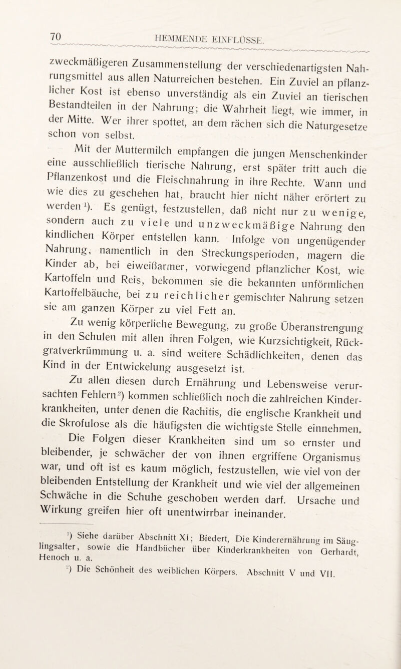 zweckmäßigeren Zusammenstellung der verschiedenartigsten Nah¬ rungsmittel aus allen Naturreichen bestehen. Ein Zuviel an pflanz¬ licher Kost ist ebenso unverständig als ein Zuviel an tierischen Bestandteilen in der Nahrung; die Wahrheit liegt, wie immer, in der Mitte. Wer ihrer spottet, an dem rächen sich die Naturgesetze schon von selbst. Mit der Muttermilch empfangen die jungen Menschenkinder eine ausschließlich tierische Nahrung, erst später tritt auch die Pflanzenkost und die Fleischnahrung in ihre Rechte. Wann und wie dies zu geschehen hat, braucht hier nicht näher erörtert zu werden^). Es genügt, festzustellen, daß nicht nur zu wenige, sondern auch zu viele und unzweckmäßige Nahrung den kindlichen Körper entstellen kann. Infolge von ungenügender Nahrung, namentlich in den Streckungsperioden, magern die Kinder ab, bei eiweißarmer, vorwiegend pflanzlicher Kost, wie Kartoffeln und Reis, bekommen sie die bekannten unförmlichen Kartoffelbäuche, bei zu reichlicher gemischter Nahrung setzen sie am ganzen Körper zu viel Fett an. Zu wenig körperliche Bewegung, zu große Überanstrengung in den Schulen mit allen ihren Folgen, wie Kurzsichtigkeit, Rück¬ gratverkrümmung u. a. sind weitere Schädlichkeiten, denen das Kind in der Entwickelung ausgesetzt ist. Zu allen diesen durch Ernährung und Lebensweise verur¬ sachten Fehlern2) kommen schließlich noch die zahlreichen Kinder¬ krankheiten, unter denen die Rachitis, die englische Krankheit und die Skrofulöse als die häufigsten die wichtigste Stelle einnehmen. Die Folgen dieser Krankheiten sind um so ernster und bleibender, je schwächer der von ihnen ergriffene Organismus war, und oft ist es kaum möglich, festzustellen, wie viel von der bleibenden Entstellung der Krankheit und wie viel der allgemeinen Schwäche in die Schuhe geschoben werden darf. Ursache und Wirkung greifen hier oft unentwirrbar ineinander. ') Siehe darüber Abschnitt XI; Biedert, Die Kinderernährung im Säug- hngsalter, sowie die Handbücher über Kinderkrankheiten von Gerhardt Henoch u. a. ) Die Schönheit des weiblichen Körpers. Abschnitt V und VII.