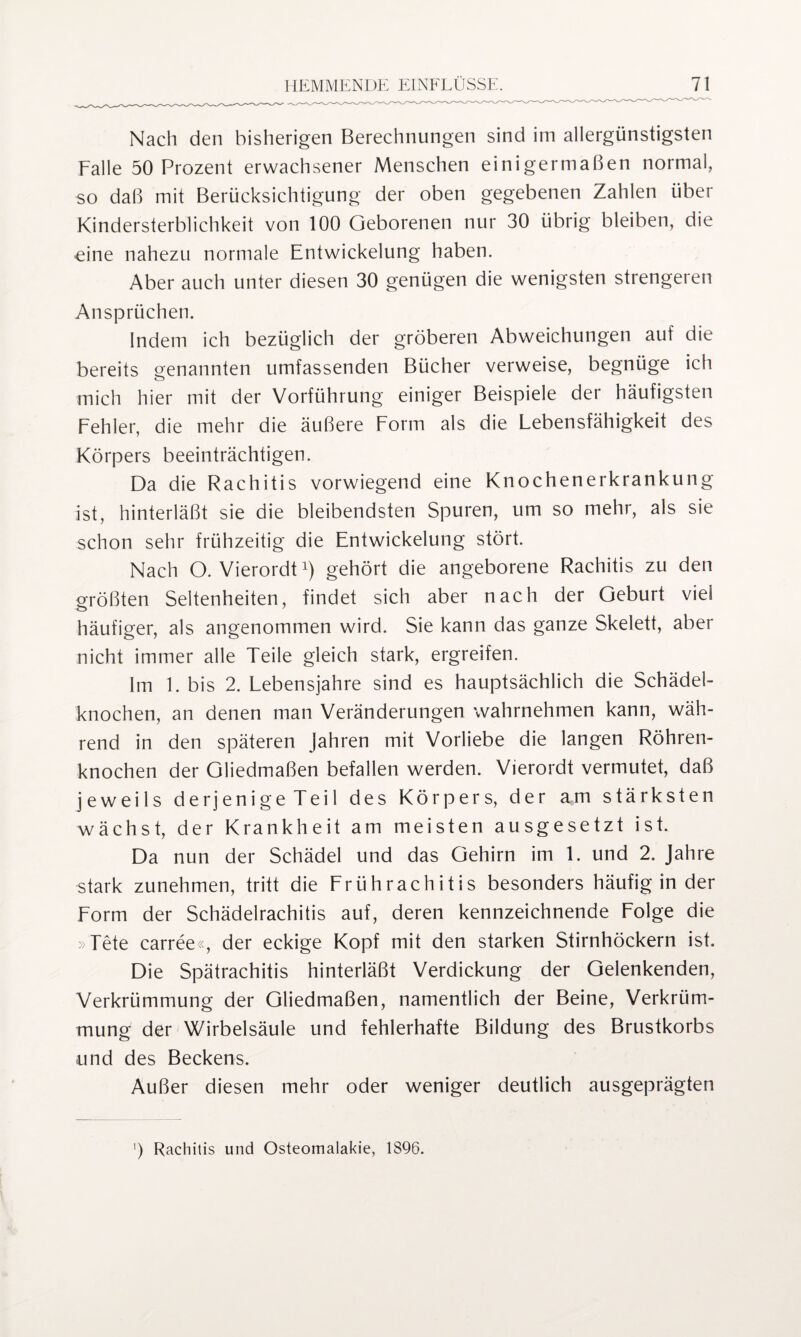 Nach den bisherigen Berechnungen sind im allergünstigsten Falle 50 Prozent erwachsener Menschen einigermaßen normal, so daß mit Berücksichtigung der oben gegebenen Zahlen über Kindersterblichkeit von 100 Geborenen nur 30 übrig bleiben, die eine nahezu normale Entwickelung haben. Aber auch unter diesen 30 genügen die wenigsten strengeren Ansprüchen. Indem ich bezüglich der gröberen Abweichungen auf die bereits genannten umfassenden Bücher verweise, begnüge ich mich hier mit der Vorführung einiger Beispiele der häufigsten Fehler, die mehr die äußere Form als die Lebensfähigkeit des Körpers beeinträchtigen. Da die Rachitis vorwiegend eine Knochenerkrankung ist, hinterläßt sie die bleibendsten Spuren, um so mehr, als sie schon sehr frühzeitig die Entwickelung stört. Nach O. Vierordt1) gehört die angeborene Rachitis zu den größten Seltenheiten, findet sich aber nach der Geburt viel häufiger, als angenommen wird. Sie kann das ganze Skelett, aber nicht immer alle Teile gleich stark, ergreifen. Im 1. bis 2. Lebensjahre sind es hauptsächlich die Schädel¬ knochen, an denen man Veränderungen wahrnehmen kann, wäh¬ rend in den späteren Jahren mit Vorliebe die langen Röhren¬ knochen der Gliedmaßen befallen werden. Vierordt vermutet, daß jeweils derjenige Teil des Körpers, der am stärksten wächst, der Krankheit am meisten ausgesetzt ist. Da nun der Schädel und das Gehirn im 1. und 2. Jahre stark zunehmen, tritt die Frührachitis besonders häufig in der Form der Schädelrachitis auf, deren kennzeichnende Folge die > Tete carree«, der eckige Kopf mit den starken Stirnhöckern ist. Die Spätrachitis hinterläßt Verdickung der Gelenkenden, Verkrümmung der Gliedmaßen, namentlich der Beine, Verkrüm¬ mung der Wirbelsäule und fehlerhafte Bildung des Brustkorbs und des Beckens. Außer diesen mehr oder weniger deutlich ausgeprägten ') Rachitis und Osteomalakie, 1896.