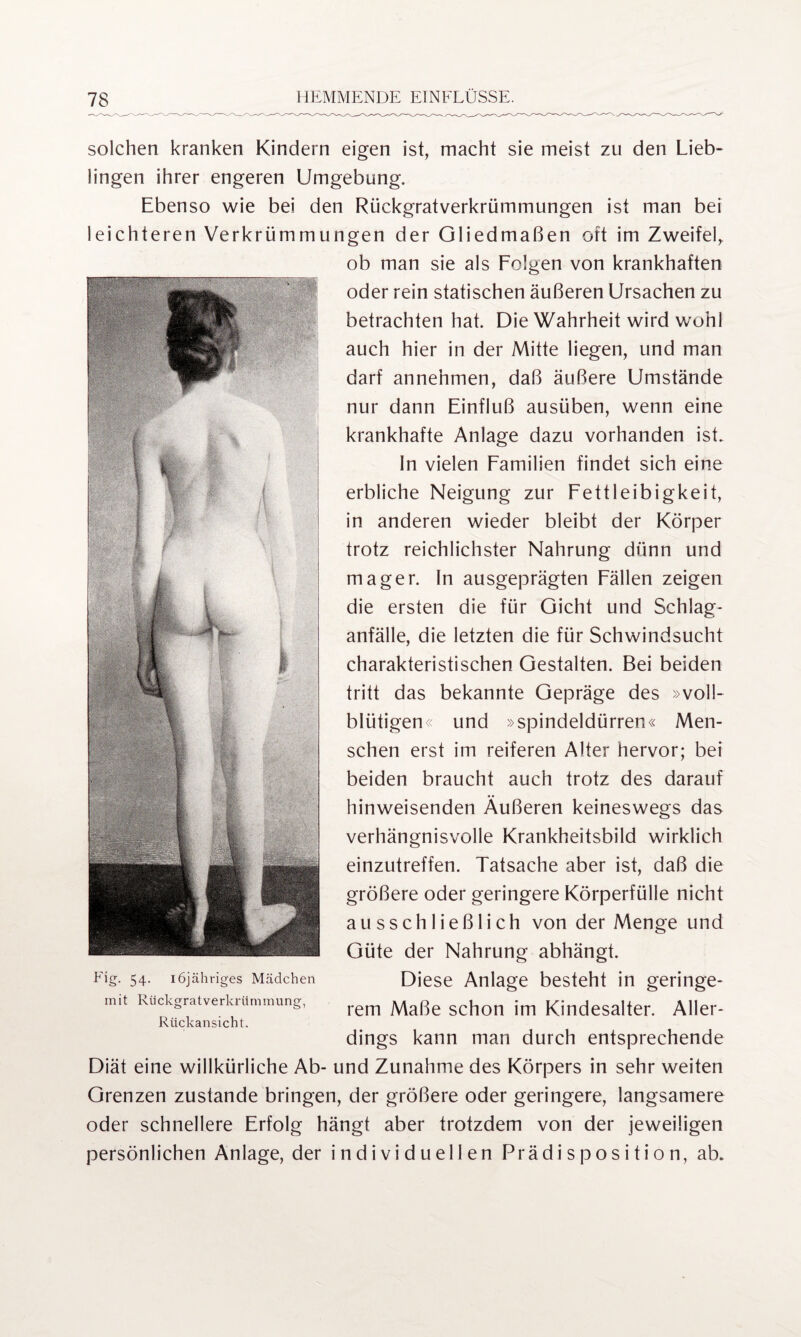 solchen kranken Kindern eigen ist, macht sie meist zu den Lieb¬ lingen ihrer engeren Umgebung. Ebenso wie bei den Rückgratverkrümmungen ist man bei leichteren Verkrümmungen der Gliedmaßen oft im Zweifel,. ob man sie als Folgen von krankhaften oder rein statischen äußeren Ursachen zu betrachten hat. Die Wahrheit wird w'ohl auch hier in der Mitte liegen, und man darf annehmen, daß äußere Umstände nur dann Einfluß ausüben, wenn eine krankhafte Anlage dazu vorhanden ist. In vielen Familien findet sich eine erbliche Neigung zur Fettleibigkeit, in anderen wieder bleibt der Körper trotz reichlichster Nahrung dünn und mager. In ausgeprägten Fällen zeigen die ersten die für Gicht und Schlag¬ anfälle, die letzten die für Schwindsucht charakteristischen Gestalten. Bei beiden tritt das bekannte Gepräge des »voll¬ blütigen« und »spindeldürren« Men¬ schen erst im reiferen Alter hervor; bei beiden braucht auch trotz des darauf hinweisenden Äußeren keineswegs das verhängnisvolle Krankheitsbild wirklich einzutreffen. Tatsache aber ist, daß die größere oder geringere Körperfülle nicht ausschließlich von der Menge und Güte der Nahrung abhängt. Eig. 54. iöjähriges Mädchen Diese Anlage besteht in geringe- mit Rückgratverkrümmung, rem Maße schon jm Kindesa|ter Al|er. Rückansicht. dings kann man durch entsprechende Diät eine willkürliche Ab- und Zunahme des Körpers in sehr weiten Grenzen zustande bringen, der größere oder geringere, langsamere oder schnellere Erfolg hängt aber trotzdem von der jeweiligen persönlichen Anlage, der individuellen Prädisposition, ab.