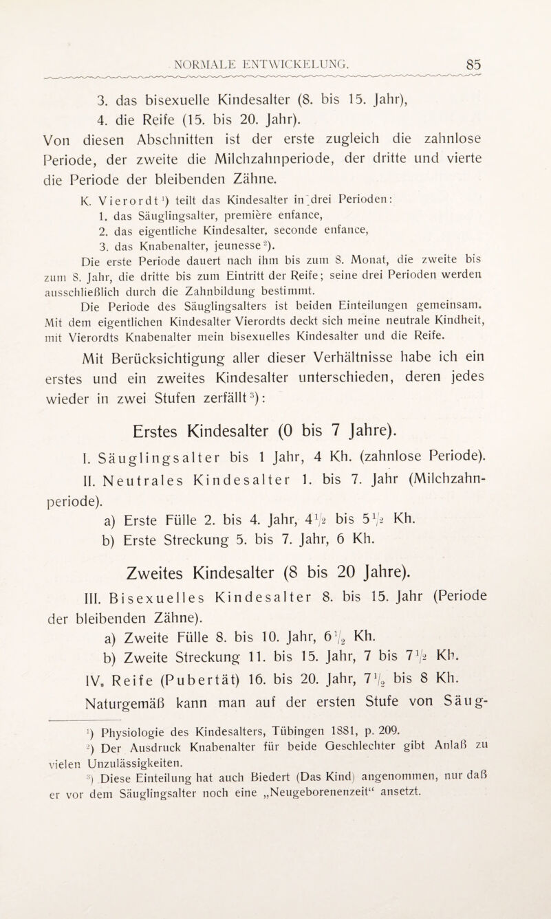 3. das bisexuelle Kindesalter (8. bis 15. Jahr), 4. die Reife (15. bis 20. Jahr). Von diesen Abschnitten ist der erste zugleich die zahnlose Periode, der zweite die Milchzahnperiode, der dritte und vierte die Periode der bleibenden Zähne. K. Vierordt1) teilt das Kindesalter in'drei Perioden: 1. das Sänglingsalter, premiere enfance, 2. das eigentliche Kindesalter, seconde enfance, 3. das Knabenalter, jeunesse2). Die erste Periode dauert nach ihm bis zum 8. Monat, die zweite bis zum 8. Jahr, die dritte bis zum Eintritt der Reife; seine drei Perioden werden ausschließlich durch die Zahnbildung bestimmt. Die Periode des Säuglingsalters ist beiden Einteilungen gemeinsam. Mit dem eigentlichen Kindesalter Vierordts deckt sich meine neutrale Kindheit, mit Vierordts Knabenalter mein bisexuelles Kindesalter und die Reife. Mit Berücksichtigung aller dieser Verhältnisse habe ich ein erstes und ein zweites Kindesalter unterschieden, deren jedes wieder in zwei Stufen zerfällt:i): Erstes Kindesalter (0 bis 7 Jahre). I. Säuglings alt er bis 1 Jahr, 4 Kh. (zahnlose Periode). II. Neutrales Kindesalter 1. bis 7. Jahr (Milchzahn¬ periode). a) Erste Fülle 2. bis 4. Jahr, 4^2 bis 5^ Kh. b) Erste Streckung 5. bis 7. Jahr, 6 Kh. Zweites Kindesalter (8 bis 20 Jahre). III. Bisexuelles Kindesalter 8. bis 15. Jahr (Periode der bleibenden Zähne). a) Zweite Fülle 8. bis 10. Jahr, 6% Kh. b) Zweite Streckung 11. bis 15. Jahr, 7 bis l1^ Kh. 1V8 Reife (Pubertät) 16. bis 20. Jahr, 1\ bis 8 Kh. Naturgemäß kann man auf der ersten Stufe von Säug- ') Physiologie des Kindesalters, Tübingen 1881, p. 209. -) Der Ausdruck Knabenalter für beide Geschlechter gibt Anlaß zu vielen Unzulässigkeiten. 3) Diese Einteilung hat auch Biedert (Das Kind) angenommen, nur daß er vor dem Säuglingsalter noch eine „Neugeborenenzeit“ ansetzt.