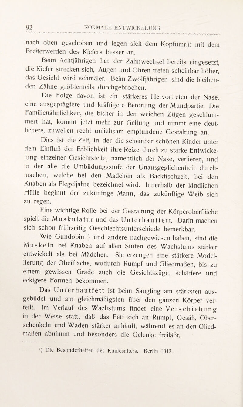 nach oben geschoben und legen sich dem Kopfumriß mit dem Breiterwerden des Kiefers besser an. Beim Achtjährigen hat der Zahnwechsel bereits eingesetzt, die Kiefer strecken sich, Augen und Ohren treten scheinbar höher, das Gesicht wird schmäler. Beim Zwölfjährigen sind die bleiben¬ den Zähne größtenteils durchgebrochen. Die Folge davon ist ein stärkeres Hervortreten der Nase, eine ausgeprägtere und kräftigere Betonung der Mundpartie. Die Familienähnlichkeit, die bisher in den weichen Zügen geschlum¬ mert hat, kommt jetzt mehr zur Geltung und nimmt eine deut¬ lichere, zuweilen recht unliebsam empfundene Gestaltung an. Dies ist die Zeit, in der die scheinbar schönen Kinder unter dem Einfluß der Erblichkeit ihre Reize durch zu starke Entwicke¬ lung einzelner Gesichtsteile, namentlich der Nase, verlieren, und in der alle die Umbildungsstufe der Unausgeglichenneit durch¬ machen, welche bei den Mädchen als Backfischzeit, bei den Knaben als Flegeljahre bezeichnet wird. Innerhalb der kindlichen Hülle beginnt der zukünftige Mann, das zukünftige Weib sich zu regen. Eine wichtige Rolle bei der Gestaltung der Körperoberfläche spielt die Muskulatur und das Unterhautfett. Darin machen sich schon frühzeitig Geschlechtsunterschiede bemerkbar. Wie Gundobin l) und andere nachgewiesen haben, sind die Muskeln bei Knaben auf allen Stufen des Wachstums stärker entwickelt als bei Mädchen. Sie erzeugen eine stärkere Model¬ lierung der Oberfläche, wodurch Rumpf und Gliedmaßen, bis zu einem gewissen Grade auch die Gesichtszüge, schärfere und eckigere Formen bekommen. Das Unterhautfett ist beim Säugling am stärksten aus¬ gebildet und am gleichmäßigsten über den ganzen Körper ver¬ teilt. Im Verlauf des Wachstums findet eine Verschiebung in der Weise statt, daß das Fett sich an Rumpf, Gesäß, Ober¬ schenkeln und Waden stärker anhäuft, während es an den Glied¬ maßen abnimmt und besonders die Gelenke freiläßt. ]) Die Besonderheiten des Kindesalters. Berlin 1912.