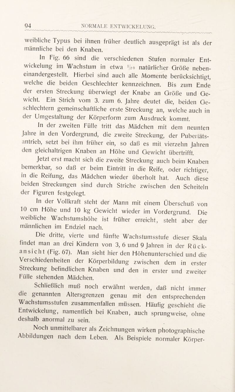 weibliche Typus bei ihnen früher deutlich ausgeprägt ist als der männliche bei den Knaben. In Fig. 66 sind die verschiedenen Stufen normaler Ent¬ wickelung im Wachstum in etwa V20 natürlicher Größe neben¬ einandergestellt. Hierbei sind auch alle Momente berücksichtigt, welche die beiden Geschlechter kennzeichnen. Bis zum Ende der ersten Streckung überwiegt der Knabe an Größe und Ge¬ wicht. Ein Strich vom 3. zum 6. Jahre deutet die, beiden Ge¬ schlechtern gemeinschaftliche erste Streckung an, welche auch in der Umgestaltung der Körperform zum Ausdruck kommt. In der zweiten Fülle tritt das Mädchen mit dem neunten Jahre in den Vordergrund, die zweite Streckung, der Pubertäts¬ antrieb, setzt bei ihm früher ein, so daß es mit vierzehn Jahren den gleichaltrigen Knaben an Höhe und Gewicht übertrifft. Jetzt erst macht sich die zweite Streckung auch beim Knaben bemerkbar, so daß er beim Eintritt in die Reife, oder richtiger, in die Reifung, das Mädchen wieder überholt hat. Auch diese beiden Streckungen sind durch Striche zwischen den Scheiteln der Figuren festgelegt. In der Vollkraft steht der Mann mit einem Überschuß von 10 cm Höhe und 10 kg Gewicht wieder im Vordergrund. Die weibliche Wachstumshöhe ist früher erreicht, steht aber der männlichen im Endziel nach. Die dritte, vierte und fünfte Wachstumsstufe dieser Skala findet man an drei Kindern von 3, 6 und 9 Jahren in der Rück¬ ansicht (Fig. 67). Man sieht hier den Höhenunterschied und die Verschiedenheiten der Körperbildung zwischen dem in erster Streckung befindlichen Knaben und den in erster und zweiter Fülle stehenden Mädchen. Schließlich muß noch erwähnt werden, daß nicht immer die genannten Altersgrenzen genau mit den entsprechenden Wachstumsstufen zusammenfallen müssen. Häufig geschieht die Entwickelung, namentlich bei Knaben, auch sprungweise, ohne deshalb anormal zu sein. Noch unmittelbarer als Zeichnungen wirken photographische Abbildungen nach dem Leben. Als Beispiele normaler Körper-