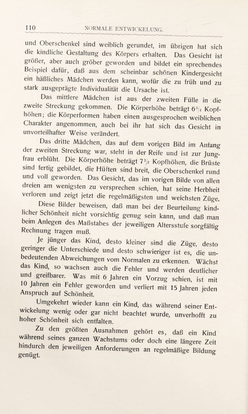 und Oberschenkel sind weiblich gerundet, im übrigen hat sich die kindliche Gestaltung des Körpers erhalten. Das Gesicht ist größer, aber auch gröber geworden und bildet ein sprechendes Beispiel dafür, daß aus dem scheinbar schönen Kindergesicht ein häßliches Mädchen werden kann, wofür die zu früh und zu stark ausgeprägte Individualität die Ursache ist. Das mittlere Mädchen ist aus der zweiten Fülle in die zweite Streckung gekommen. Die Körperhöhe beträgt ö3/* Kopf¬ höhen; die Körperformen haben einen ausgesprochen weiblichen Charakter angenommen, auch bei ihr hat sich das Gesicht in unvorteilhafter Weise verändert. Das dritte Mädchen, das auf dem vorigen Bild im Anfang der zweiten Streckung war, steht in der Reife und ist zur Jung¬ frau erblüht. Die Körperhöhe beträgt 71/* Kopfhöhen, die Brüste sind fertig gebildet, die Hüften sind breit, die Oberschenkel rund und voll geworden. Das Gesicht, das im vorigen Bilde von allen dreien am wenigsten zu versprechen schien, hat seine Herbheit verloren und zeigt jetzt die regelmäßigsten und weichsten Züge. Diese Bilder beweisen, daß man bei der Beurteilung kind- licher Schönheit nicht vorsichtig genug sein kann, und daß man eim Anlegen des Maßstabes der jeweiligen Altersstufe sorgfältig Rechnung tragen muß. Je jünger das Kind, desto kleiner sind die Züge, desto geringer die Unterschiede und desto schwieriger ist es, die un¬ bedeutenden Abweichungen vom Normalen zu erkennen. Wächst das Kind, so wachsen auch die Fehler und werden deutlicher und greifbarer. Was mit 6 Jahren ein Vorzug schien, ist mit 10 Jahren ein Fehler geworden und verliert mit 15 Jahren jeden Anspruch auf Schönheit. Umgekehrt wieder kann ein Kind, das während seiner Ent¬ wickelung wenig oder gar nicht beachtet wurde, unverhofft zu hoher Schönheit sich entfalten. Zu den größten Ausnahmen gehört es, daß ein Kind wahrend seines ganzen Wachstums oder doch eine längere Zeit indurch den jeweiligen Anforderungen an regelmäßige Bildung genügt. 8