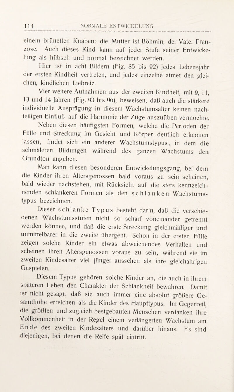 einem brünetten Knaben; die Mutter ist Böhmin, der Vater Fran¬ zose. Auch dieses Kind kann auf jeder Stufe seiner Entwicke¬ lung als hübsch und normal bezeichnet werden. Hier ist in acht Bildern (Fig. 85 bis 92) jedes Lebensjahr der ersten Kindheit vertreten, und jedes einzelne atmet den glei¬ chen, kindlichen Liebreiz. Vier weitere Aufnahmen aus der zweiten Kindheit, mit 9, 11, 13 und 14 Jahren (Fig. 93 bis 96), beweisen, daß auch die stärkere individuelle Ausprägung in diesem Wachstumsalter keinen nach¬ teiligen Einfluß auf die Harmonie der Züge auszuüben vermochte. Neben diesen häufigsten Formen, welche die Perioden der Fülle und Streckung im Gesicht und Körper deutlich erkennen lassen, findet sich ein anderer Wachstumstypus, in dem die schmäleren Bildungen während des ganzen Wachstums den Grundton angeben. Man kann diesen besonderen Entwickelungsgang, bei dem die Kinder ihren Altersgenossen bald voraus zu sein scheinen, bald wieder nachstehen, mit Rücksicht auf die stets kennzeich¬ nenden schlankeren Formen als den schlanken Wachstums¬ typus bezeichnen. Dieser schlanke Typus besteht darin, daß die verschie¬ denen Wachstumsstufen nicht so scharf voneinander getrennt werden können, und daß die erste Streckung gleichmäßiger und unmittelbarer in die zweite übergeht. Schon in der ersten Fülle zeigen solche Kinder ein etwas abweichendes Verhalten und scheinen ihren Altersgenossen voraus zu sein, während sie im zweiten Kindesalter viel jünger aussehen als ihre gleichaltrigen Gespielen. Diesem Typus gehören solche Kinder an, die auch in ihrem späteren Leben den Charakter der Schlankheit bewahren. Damit ist nicht gesagt, daß sie auch immer eine absolut größere Ge¬ samthöhe erreichen als die Kinder des Haupttypus. Im Gegenteil, die größten und zugleich bestgebauten Menschen verdanken ihre Vollkommenheit in der Regel einem verlängerten Wachstum am Ende des zweiten Kindesalters und darüber hinaus. Es sind diejenigen, bei denen die Reife spät eintritt.