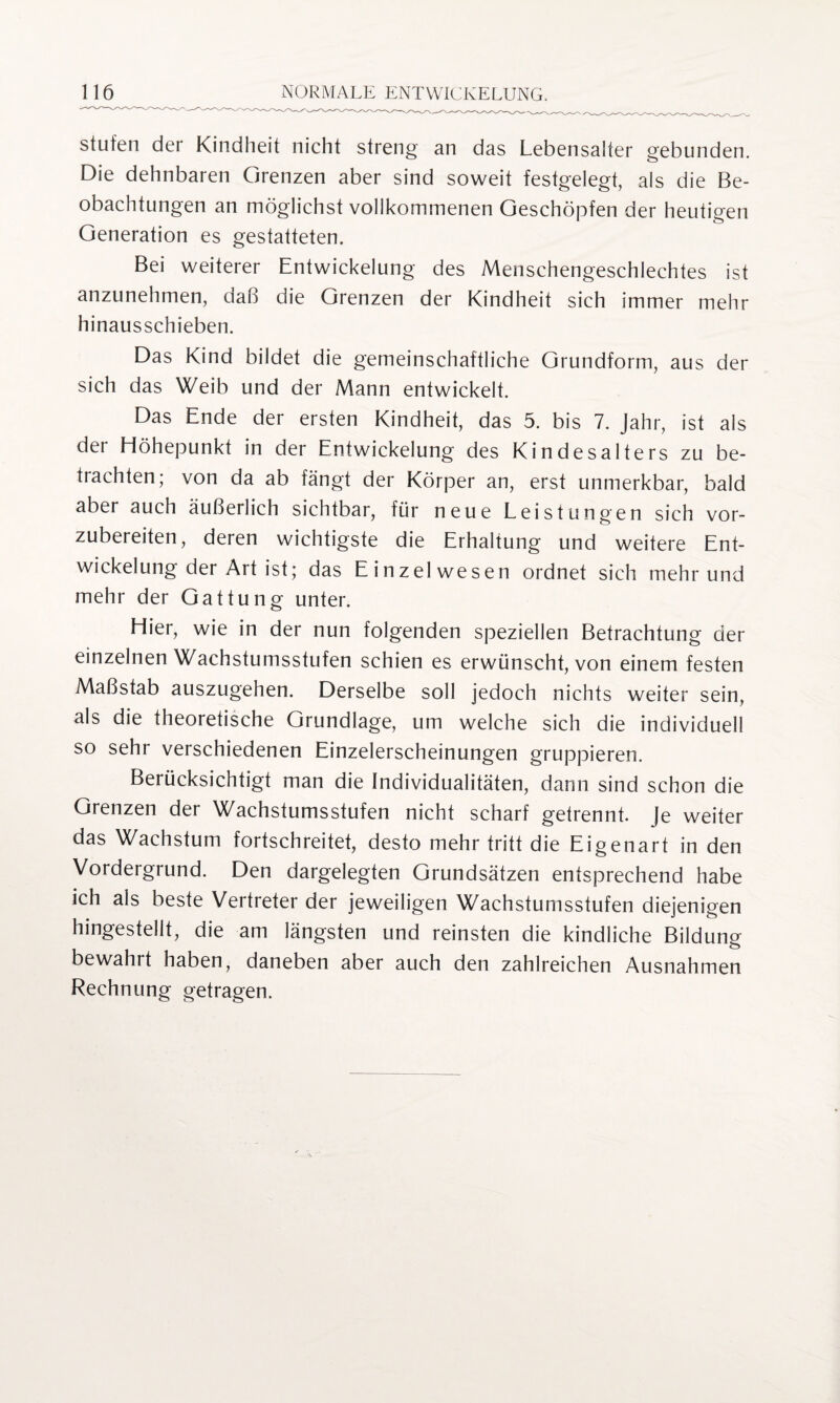 stufen der Kindheit nicht streng an das Lebensalter gebunden. Die dehnbaren Grenzen aber sind soweit festgelegt, als die Be¬ obachtungen an möglichst vollkommenen Geschöpfen der heutigen Generation es gestatteten. Bei weiterer Entwickelung des Menschengeschlechtes ist anzunehmen, daß die Grenzen der Kindheit sich immer mehr hinausschieben. Das Kind bildet die gemeinschaftliche Grundform, aus der sich das Weib und der Mann entwickelt. Das Ende der ersten Kindheit, das 5. bis 7. Jahr, ist als der Eiöhepunkt in der Entwickelung des Kindesalters zu be¬ trachten; von da ab fängt der Körper an, erst unmerkbar, bald aber auch äußerlich sichtbar, für neue Leistungen sich vor¬ zubereiten, deren wichtigste die Erhaltung und weitere Ent¬ wickelung der Art ist; das Einzelwesen ordnet sich mehr und mehr der Gattung unter. Liier, wie in der nun folgenden speziellen Betrachtung der einzelnen Wachstumsstufen schien es erwünscht, von einem festen Maßstab auszugehen. Derselbe soll jedoch nichts weiter sein, als die theoretische Grundlage, um welche sich die individuell so sehr verschiedenen Einzelerscheinungen gruppieren. Berücksichtigt man die Individualitäten, dann sind schon die Grenzen der Wachstumsstufen nicht scharf getrennt. Je weiter das Wachstum fortschreitet, desto mehr tritt die Eigenart in den Vordergrund. Den dargelegten Grundsätzen entsprechend habe ich als beste Vertreter der jeweiligen Wachstumsstufen diejenigen hingestellt, die am längsten und reinsten die kindliche Bildung bewahrt haben, daneben aber auch den zahlreichen Ausnahmen Rechnung getragen.