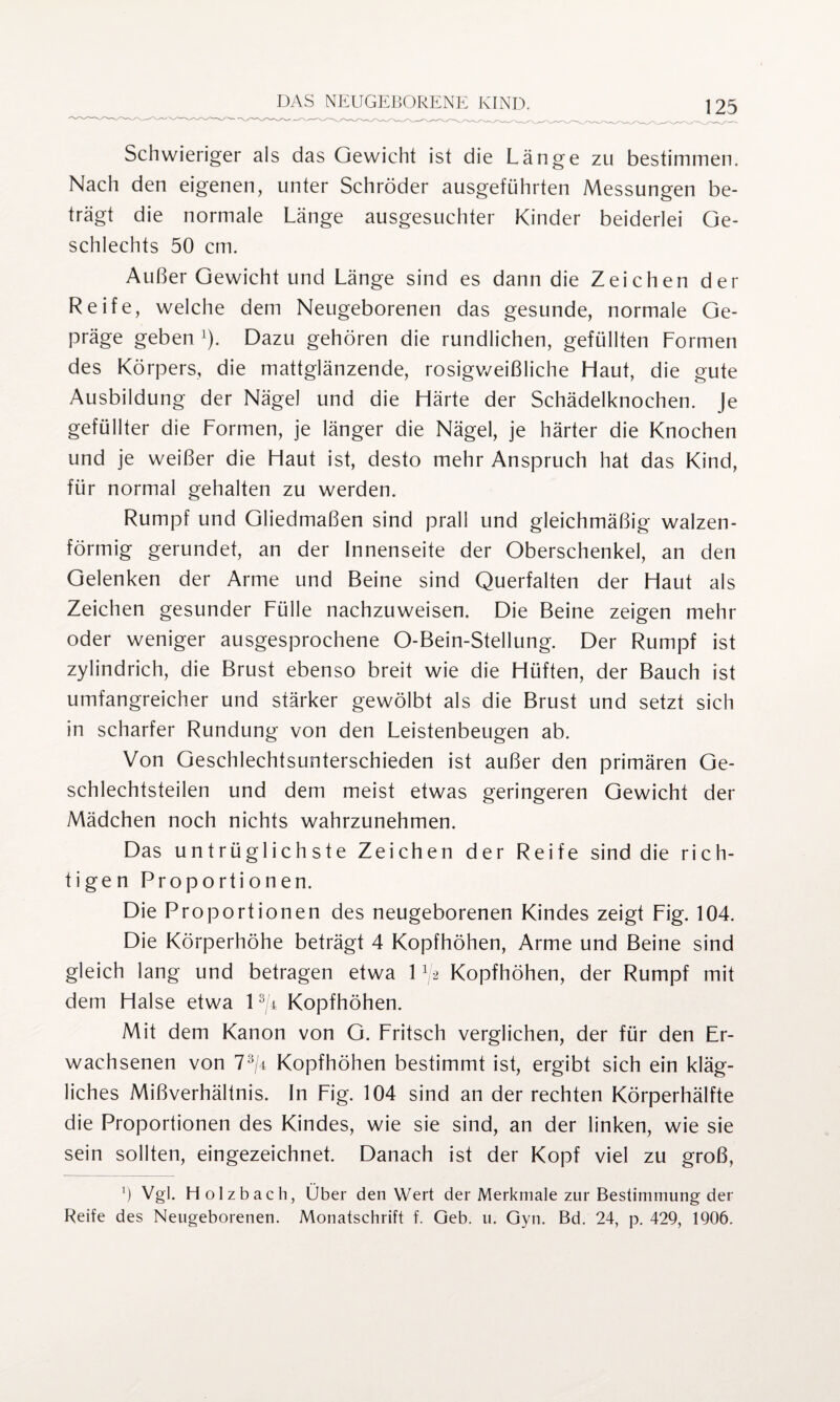 Schwieriger als das Gewicht ist die Länge zu bestimmen. Nach den eigenen, unter Schröder ausgeführten Messungen be¬ trägt die normale Länge ausgesuchter Kinder beiderlei Ge¬ schlechts 50 cm. Außer Gewicht und Länge sind es dann die Zeichen der Reife, welche dem Neugeborenen das gesunde, normale Ge¬ präge geben 1). Dazu gehören die rundlichen, gefüllten Formen des Körpers, die mattglänzende, rosigweißliche Ffaut, die gute Ausbildung der Nägel und die Härte der Schädelknochen. Je gefüllter die Formen, je länger die Nägel, je härter die Knochen und je weißer die Haut ist, desto mehr Anspruch hat das Kind, für normal gehalten zu werden. Rumpf und Gliedmaßen sind prall und gleichmäßig walzen¬ förmig gerundet, an der Innenseite der Oberschenkel, an den Gelenken der Arme und Beine sind Querfalten der Haut als Zeichen gesunder Fülle nachzuweisen. Die Beine zeigen mehr oder weniger ausgesprochene O-Bein-Stellung. Der Rumpf ist zylindrich, die Brust ebenso breit wie die Hüften, der Bauch ist umfangreicher und stärker gewölbt als die Brust und setzt sich in scharfer Rundung von den Leistenbeugen ab. Von Geschlechtsunterschieden ist außer den primären Ge¬ schlechtsteilen und dem meist etwas geringeren Gewicht der Mädchen noch nichts wahrzunehmen. Das untrüglichste Zeichen der Reife sind die rich¬ tigen Proportionen. Die Proportionen des neugeborenen Kindes zeigt Fig. 104. Die Körperhöhe beträgt 4 Kopfhöhen, Arme und Beine sind gleich lang und betragen etwa 1 ^ Kopfhöhen, der Rumpf mit dem Halse etwa 13/4 Kopfhöhen. Mit dem Kanon von G. Fritsch verglichen, der für den Er¬ wachsenen von 73/4 Kopfhöhen bestimmt ist, ergibt sich ein kläg¬ liches Mißverhältnis. In Fig. 104 sind an der rechten Körperhälfte die Proportionen des Kindes, wie sie sind, an der linken, wie sie sein sollten, eingezeichnet. Danach ist der Kopf viel zu groß, 5 Vgl. Holzbach, Über den Wert der Merkmale zur Bestimmung der Reife des Neugeborenen. Monatschrift f. Geb. u. Gyn. Bd. 24, p. 429, 1906.