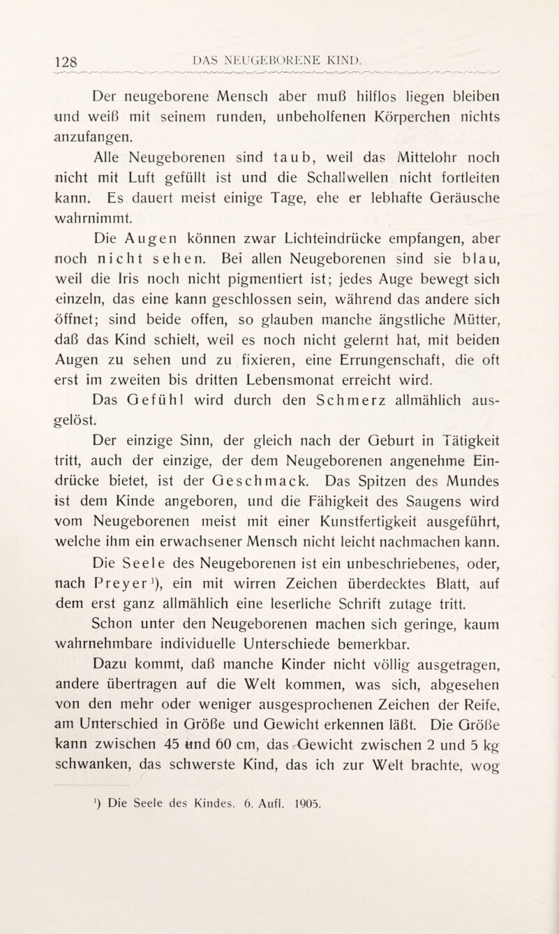 Der neugeborene Mensch aber muß hilflos liegen bleiben und weiß mit seinem runden, unbeholfenen Körperchen nichts anzufangen. Alle Neugeborenen sind taub, weil das Mittelohr noch nicht mit Luft gefüllt ist und die Schallwellen nicht fortleiten kann. Es dauert meist einige Tage, ehe er lebhafte Geräusche wahrnimmt. Die Augen können zwar Lichteindrücke empfangen, aber noch nicht sehen. Bei allen Neugeborenen sind sie blau, weil die Iris noch nicht pigmentiert ist; jedes Auge bewegt sich einzeln, das eine kann geschlossen sein, während das andere sich öffnet; sind beide offen, so glauben manche ängstliche Mütter, daß das Kind schielt, weil es noch nicht gelernt hat, mit beiden Augen zu sehen und zu fixieren, eine Errungenschaft, die oft erst im zweiten bis dritten Lebensmonat erreicht wird. Das Gefühl wird durch den Schmerz allmählich aus¬ gelöst. Der einzige Sinn, der gleich nach der Geburt in Tätigkeit tritt, auch der einzige, der dem Neugeborenen angenehme Ein¬ drücke bietet, ist der Geschmack. Das Spitzen des Mundes ist dem Kinde angeboren, und die Fähigkeit des Saugens wird vom Neugeborenen meist mit einer Kunstfertigkeit ausgeführt, welche ihm ein erwachsener Mensch nicht leicht nachmachen kann. Die Seele des Neugeborenen ist ein unbeschriebenes, oder, nach Preyer1), ein mit wirren Zeichen überdecktes Blatt, auf dem erst ganz allmählich eine leserliche Schrift zutage tritt. Schon unter den Neugeborenen machen sich geringe, kaum wahrnehmbare individuelle Unterschiede bemerkbar. Dazu kommt, daß manche Kinder nicht völlig ausgetragen, andere übertragen auf die Welt kommen, was sich, abgesehen von den mehr oder weniger ausgesprochenen Zeichen der Reife, am Unterschied in Größe und Gewicht erkennen läßt. Die Größe kann zwischen 45 und 60 cm, das Gewicht zwischen 2 und 5 kg schwanken, das schwerste Kind, das ich zur Welt brachte, wog ') Die Seele des Kindes. 6. Aufl. 1905.