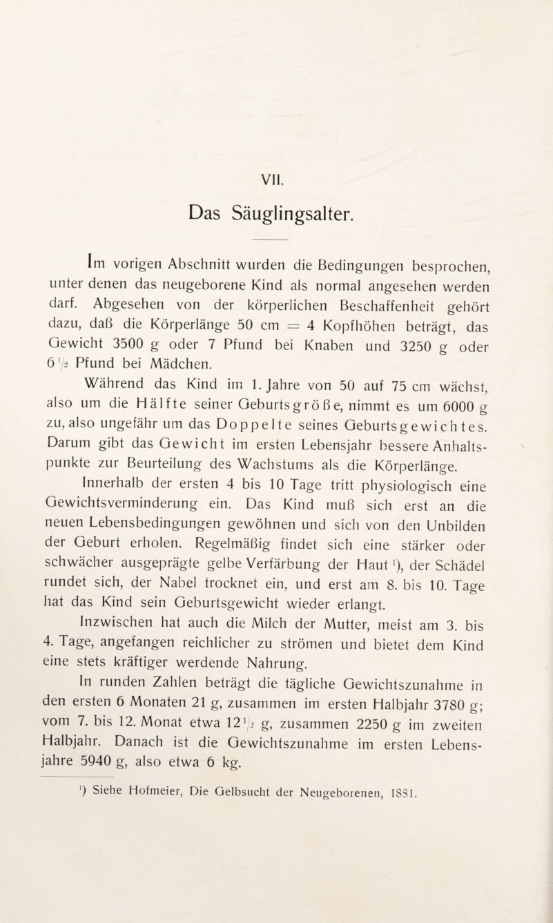 Das Säuglingsalter. Im vorigen Abschnitt wurden die Bedingungen besprochen, unter denen das neugeborene Kind als normal angesehen werden darf. Abgesehen von der körperlichen Beschaffenheit gehört dazu, daß die Körperlänge 50 cm = 4 Kopfhöhen beträgt, das Gewicht 3500 g oder 7 Pfund bei Knaben und 3250 g oder ö '/2 Pfund bei Mädchen. Während das Kind im 1. Jahre von 50 auf 75 cm wächst, also um die Hälfte seiner Geburtsgröße, nimmt es um 6000 g zu, also ungefähr um das Doppelte seines Geburtsgewichtes. Darum gibt das Gewicht im ersten Lebensjahr bessere Anhalts¬ punkte zur Beurteilung des Wachstums als die Körperlänge. Innerhalb der ersten 4 bis 10 Tage tritt physiologisch eine Gewichtsverminderung ein. Das Kind muß sich erst an die neuen Lebensbedingungen gewöhnen und sich von den Unbilden der Geburt erholen. Regelmäßig findet sich eine stärker oder schwächer ausgeprägte gelbe Verfärbung der Hautx), der Schädel rundet sich, der Nabel trocknet ein, und erst am 8. bis 10. Tage hat das Kind sein Geburtsgewicht wieder erlangt. Inzwischen hat auch die Milch der Mutter, meist am 3. bis 4. Tage, angefangen reichlicher zu strömen und bietet dem Kind eine stets kräftiger werdende Nahrung. In runden Zahlen beträgt die tägliche Gewichtszunahme in den ersten 6 Monaten 21 g, zusammen im ersten Halbjahr 3780 g; vom 7. bis 12. Monat etwa 12 ^2 g, zusammen 2250 g im zweiten Halbjahr. Danach ist die Gewichtszunahme im ersten Lebens¬ jahre 5Q40 g, also etwa 6 kg.