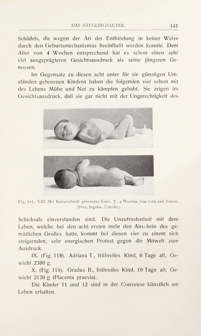 Schädels, die wegen der Art der Entbindung in keiner Weise durch den Geburtsmechanismus beeinflußt werden konnte. Dem Alter von 4 Wochen entsprechend hat es schon einen sehr viel ausgeprägteren Gesichtsausdruck als seine jüngeren Ge¬ nossen. Im Gegensatz zu diesen acht unter für sie günstigen Um¬ ständen geborenen Kindern haben die folgenden vier schon mit des Lebens Mühe und Not zu kämpfen gehabt. Sie zeigen im Gesichtsausdruck, daß sie gar nicht mit der Ungerechtigkeit des Fig. II 7. VIII. Mit Kaiserschnitt geborenes Kind, 4 Wochen, von vorn und hinten. (Phot. Ingelse, Utrecht.) Schicksals einverstanden sind. Die Unzufriedenheit mit dem Leben, welche bei den acht ersten mehr den Anschein des ge¬ mütlichen Grolles hatte, kommt bei diesen vier zu einem sich steigernden, sehr energischen Protest gegen die Mitwelt zum Ausdruck. IX. (Lig. 118). Adriana T., frühreifes Kind, 6 Tage alt, Ge¬ wicht 2380 g. X. (Lig. 119). Gradus B., frühreifes Kind, 10 Tage alt, Ge¬ wicht 2170 g (Placenta praevia). Die Kinder 11 und 12 sind in der Couveuse künstlich am Leben erhalten.