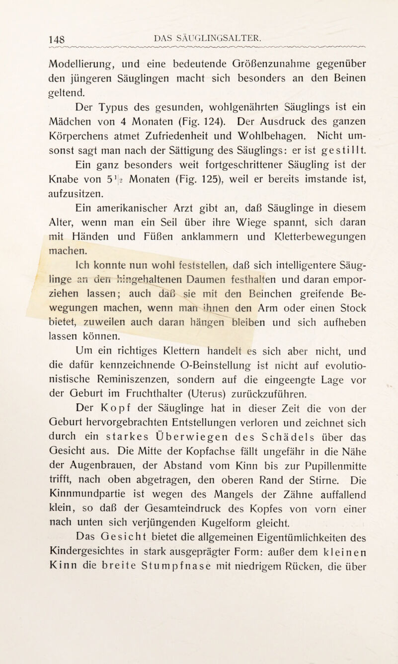 Modellierung, und eine bedeutende Größenzunahme gegenüber den jüngeren Säuglingen macht sich besonders an den Beinen geltend. Der Typus des gesunden, wohlgenährten Säuglings ist ein Mädchen von 4 Monaten (Fig. 124). Der Ausdruck des ganzen Körperchens atmet Zufriedenheit und Wohlbehagen. Nicht um¬ sonst sagt man nach der Sättigung des Säuglings: er ist gestillt. Ein ganz besonders weit fortgeschrittener Säugling ist der Knabe von 51 [2 Monaten (Fig. 125), weil er bereits imstande ist, aufzusitzen. Ein amerikanischer Arzt gibt an, daß Säuglinge in diesem Alter, wenn man ein Seil über ihre Wiege spannt, sich daran mit Fländen und Füßen anklammern und Kletterbewegungen machen. Ich konnte nun wohl feststellen, daß sich intelligentere Säug¬ linge an den hingehaltenen Daumen festhalten und daran empor¬ ziehen lassen; auch daß sie mit den Beinchen greifende Be¬ wegungen machen, wenn man ihnen den Arm oder einen Stock bietet, zuweilen auch daran hängen bleiben und sich aufheben lassen können. Um ein richtiges Klettern handelt es sich aber nicht, und die dafür kennzeichnende O-Beinstellung ist nicht auf evolutio- nistische Reminiszenzen, sondern auf die eingeengte Lage vor der Geburt im Fruchthalter (Uterus) zurückzuführen. Der Kopf der Säuglinge hat in dieser Zeit die von der Geburt hervorgebrachten Entstellungen verloren und zeichnet sich durch ein starkes Überwiegen des Schädels über das Gesicht aus. Die Mitte der Kopfachse fällt ungefähr in die Nähe der Augenbrauen, der Abstand vom Kinn bis zur Pupillenmitte trifft, nach oben abgetragen, den oberen Rand der Stirne. Die Kinnmundpartie ist wegen des Mangels der Zähne auffallend klein, so daß der Gesamteindruck des Kopfes von vorn einer nach unten sich verjüngenden Kugelform gleicht. Das Gesicht bietet die allgemeinen Eigentümlichkeiten des Kindergesichtes in stark ausgeprägter Form: außer dem kleinen Kinn die breite Stumpfnase mit niedrigem Rücken, die über