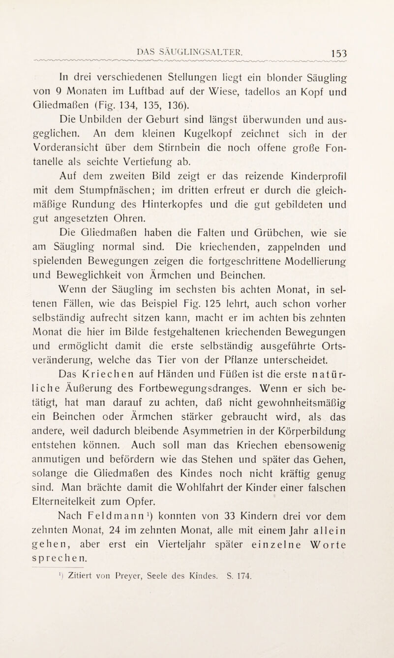 In drei verschiedenen Stellungen liegt ein blonder Säugling von 9 Monaten im Luftbad auf der Wiese, tadellos an Kopf und Gliedmaßen (Fig. 134, 135, 136). Die Unbilden der Geburt sind längst überwunden und aus¬ geglichen. An dem kleinen Kugelkopf zeichnet sich in der Vorderansicht über dem Stirnbein die noch offene große Fon¬ tanelle als seichte Vertiefung ab. Auf dem zweiten Bild zeigt er das reizende Kinderprofil mit dem Stumpfnäschen; im dritten erfreut er durch die gleich¬ mäßige Rundung des Hinterkopfes und die gut gebildeten und gut angesetzten Ohren. Die Gliedmaßen haben die Falten und Grübchen, wie sie am Säugling normal sind. Die kriechenden, zappelnden und spielenden Bewegungen zeigen die fortgeschrittene Modellierung und Beweglichkeit von Ärmchen und Beinchen. Wenn der Säugling im sechsten bis achten Monat, in sel¬ tenen Fällen, wie das Beispiel Fig. 125 lehrt, auch schon vorher selbständig aufrecht sitzen kann, macht er im achten bis zehnten Monat die hier im Bilde festgehaltenen kriechenden Bewegungen und ermöglicht damit die erste selbständig ausgeführte Orts¬ veränderung, welche das Tier von der Pflanze unterscheidet. Das Kriechen auf Händen und Füßen ist die erste natür¬ liche Äußerung des Fortbewegungsdranges. Wenn er sich be¬ tätigt, hat man darauf zu achten, daß nicht gewohnheitsmäßig ein Beinchen oder Ärmchen stärker gebraucht wird, als das andere, weil dadurch bleibende Asymmetrien in der Körperbildung entstehen können. Auch soll man das Kriechen ebensowenig anmutigen und befördern wie das Stehen und später das Gehen, solange die Gliedmaßen des Kindes noch nicht kräftig genug sind. Man brächte damit die Wohlfahrt der Kinder einer falschen Elterneitelkeit zum Opfer. Nach Feldmann1) konnten von 33 Kindern drei vor dem zehnten Monat, 24 im zehnten Monat, alle mit einem Jahr allein gehen, aber erst ein Vierteljahr später einzelne Worte sprechen.