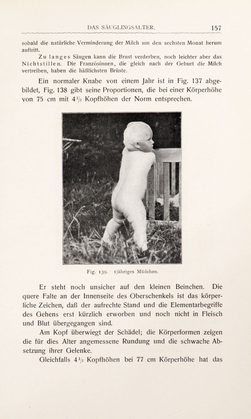 sobald die natürliche Verminderung der Milch um den sechsten Monat herum auftritt. Zu langes Säugen kann die Brust verderben, noch leichter aber das Nichtstil len. Die Französinnen, die gleich nach der Geburt die Milch vertreiben, haben die häßlichsten Brüste. Ein normaler Knabe von einem Jahr ist in Fig. 137 abge¬ bildet, Fig. 138 gibt seine Proportionen, die bei einer Körperhöhe von 75 cm mit 4^2 Kopfhöhen der Norm entsprechen. Big- 139- ijähriges Mädchen. Er steht noch unsicher auf den kleinen Beinchen. Die quere Falte an der Innenseite des Oberschenkels ist das körper¬ liche Zeichen, daß der aufrechte Stand und die Elementarbegriffe des Gehens erst kürzlich erworben und noch nicht in Fleisch und Blut übergegangen sind. Am Kopf überwiegt der Schädel; die Körperformen zeigen die für dies Alter angemessene Rundung und die schwache Ab¬ setzung ihrer Gelenke. Gleichfalls 4^2 Kopfhöhen bei 77 cm Körperhöhe hat das