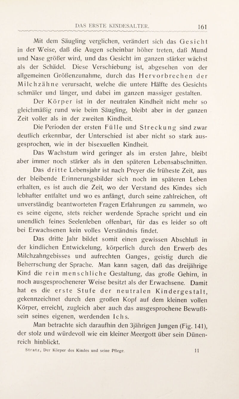 Mit dem Säugling verglichen, verändert sich das Gesicht in der Weise, daß die Augen scheinbar höher treten, daß Mund und Nase größer wird, und das Gesicht im ganzen stärker wächst als der Schädel. Diese Verschiebung ist, abgesehen von der allgemeinen Größenzunahme, durch das Hervorbrechen der Milch zähne verursacht, welche die untere Hälfte des Gesichts schmäler und länger, und dabei im ganzen massiger gestalten. Der Körper ist in der neutralen Kindheit nicht mehr so gleichmäßig rund wie beim Säugling, bleibt aber in der ganzen Zeit voller als in der zweiten Kindheit. Die Perioden der ersten Fülle und Streckung sind zwar deutlich erkennbar, der Unterschied ist aber nicht so stark aus¬ gesprochen, wie in der bisexuellen Kindheit. Das Wachstum wird geringer als im ersten Jahre, bleibt aber immer noch stärker als in den späteren Lebensabschnitten. Das dritte Lebensjahr ist nach Preyer die früheste Zeit, aus der bleibende Erinnerungsbilder sich noch im späteren Leben erhalten, es ist auch die Zeit, wo der Verstand des Kindes sich lebhafter entfaltet und wo es anfängt, durch seine zahlreichen, oft unverständig beantworteten Fragen Erfahrungen zu sammeln, wo es seine eigene, stets reicher werdende Sprache spricht und ein unendlich feines Seelenleben offenbart, für das es leider so oft bei Erwachsenen kein volles Verständnis findet. Das dritte Jahr bildet somit einen gewissen Abschluß in der kindlichen Entwickelung, körperlich durch den Erwerb des Milchzahngebisses und aufrechten Ganges, geistig durch die Beherrschung der Sprache. Man kann sagen, daß das dreijährige Kind die rein menschliche Gestaltung, das große Gehirn, in noch ausgesprochenerer Weise besitzt als der Erwachsene. Damit hat es die erste Stufe der neutralen Kindergestalt, gekennzeichnet durch den großen Kopf auf dem kleinen vollen Körper, erreicht, zugleich aber auch das ausgesprochene Bewußt¬ sein seines eigenen, werdenden Ichs. Man betrachte sich daraufhin den 3jährigen Jungen (Fig. 141), der stolz und würdevoll wie ein kleiner Meergott über sein Dünen¬ reich hinblickt. Stratz, Der Körper des Kindes und seine Pflege. 11