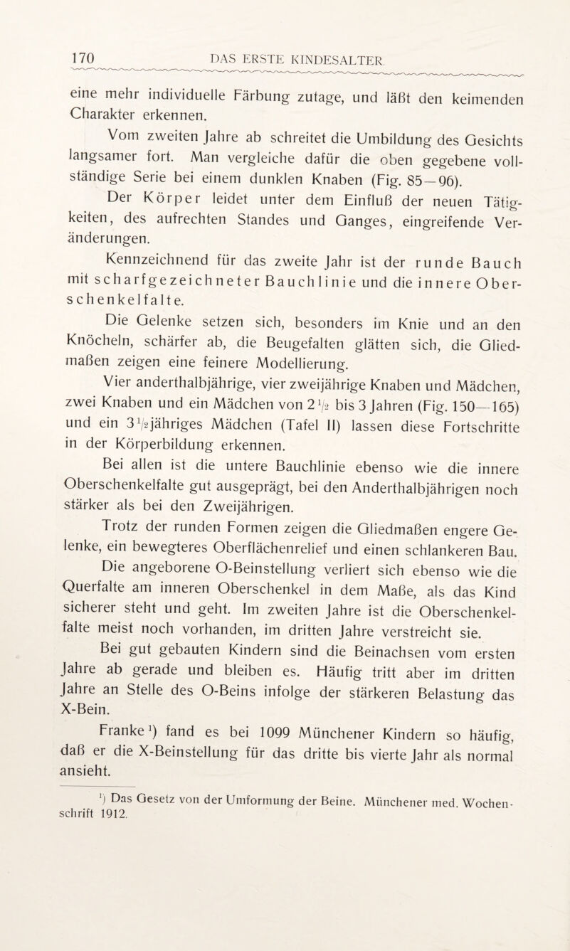 eine mehr individuelle Färbung zutage, und läßt den keimenden Charakter erkennen. Vom zweiten Jahre ab schreitet die Umbildung des Gesichts langsamer fort. Man vergleiche dafür die oben gegebene voll¬ ständige Serie bei einem dunklen Knaben (Fig. 85 — 96). Der Körper leidet unter dem Einfluß der neuen Tätig¬ keiten, des aufrechten Standes und Ganges, eingreifende Ver¬ änderungen. Kennzeichnend für das zweite Jahr ist der runde Bauch mit scharfgezeichneter Bauchlinie und die innere Ober¬ schenkelfalte. Die Gelenke setzen sich, besonders im Knie und an den Knöcheln, schärfer ab, die Beugefalten glätten sich, die Glied¬ maßen zeigen eine feinere Modellierung. Vier anderthalbjährige, vier zweijährige Knaben und Mädchen, zwei Knaben und ein Mädchen von 21/2 bis 3 Jahren (Fig. 150—165) und ein 3^jähriges Mädchen (Tafel II) lassen diese Fortschritte in der Körperbildung erkennen. Bei allen ist die untere Bauchlinie ebenso wie die innere Oberschenkelfalte gut ausgeprägt, bei den Anderthalbjährigen noch stärker als bei den Zweijährigen. Trotz der runden Formen zeigen die Gliedmaßen engere Ge¬ lenke, ein bewegteres Oberflächenrelief und einen schlankeren Bau. Die angeborene O-Beinstellung verliert sich ebenso wie die Querfalte am inneren Oberschenkel in dem Maße, als das Kind sicherer steht und geht. Im zweiten Jahre ist die Oberschenkel¬ falte meist noch vorhanden, im dritten Jahre verstreicht sie. Bei gut gebauten Kindern sind die Beinachsen vom ersten Jahre ab gerade und bleiben es. Häufig tritt aber im dritten Jahre an Stelle des O-Beins infolge der stärkeren Belastung das X-Bein. Franke1) fand es bei 1099 Münchener Kindern so häufig, daß er die X-Beinslellung für das dritte bis vierte Jahr als normal ansieht. 5 Das Gesetz von der Umformung der Beine. Münchener med. Wochen¬ schrift 1912,