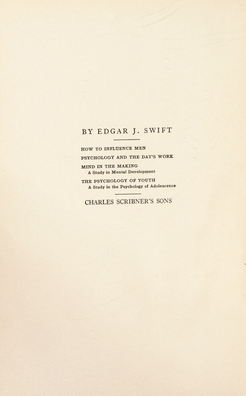 BY EDGAR J. SWIFT HOW TO INFLUENCE MEN PSYCHOLOGY AND THE DAY’S WORK MIND IN THE MAKING A Study in Mental Development THE PSYCHOLOGY OF YOUTH A Study in the Psychology of Adolescence CHARLES SCRIBNER’S SONS