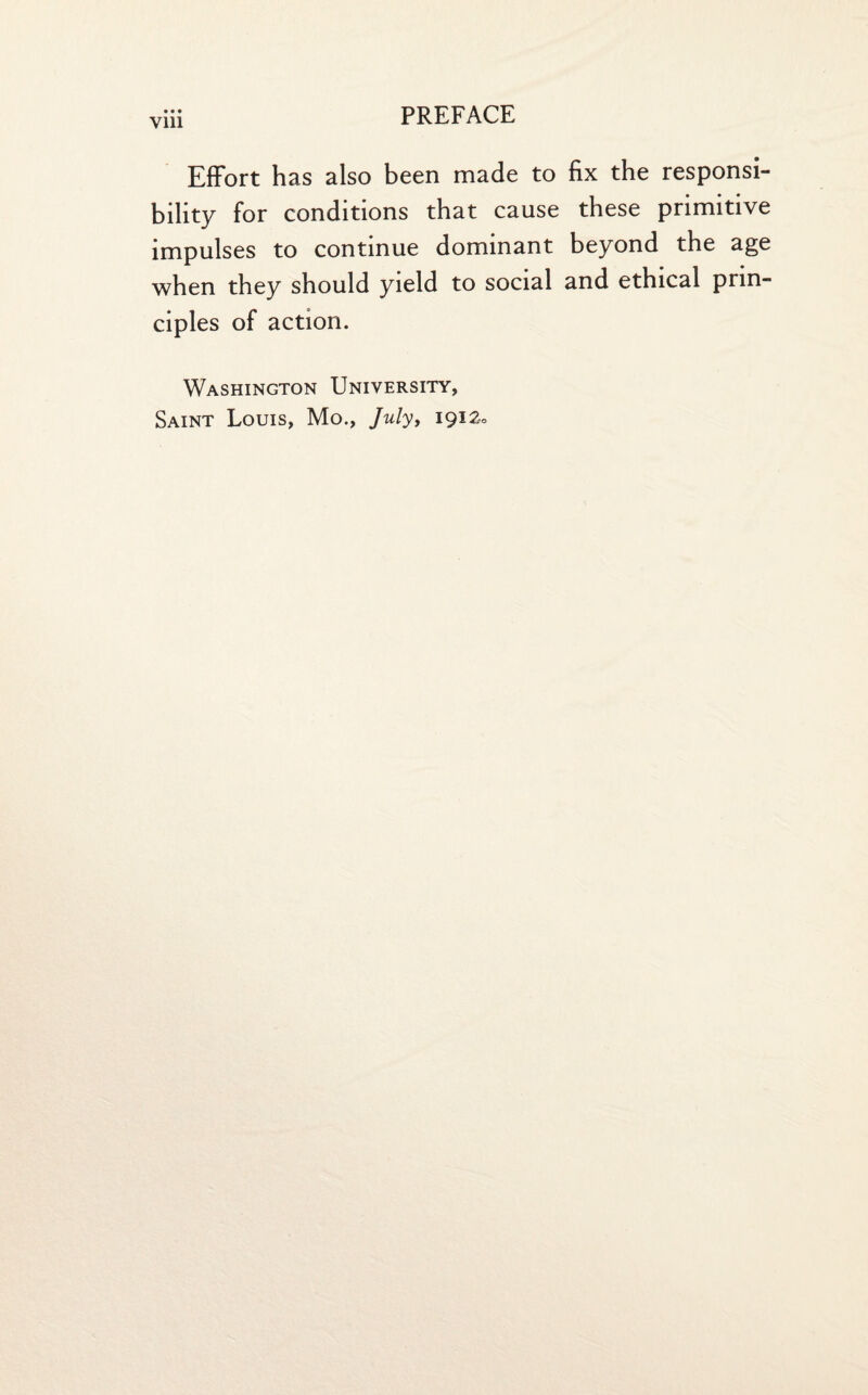 Vlll Effort has also been made to fix the responsi¬ bility for conditions that cause these primitive impulses to continue dominant beyond the age when they should yield to social and ethical prin¬ ciples of action. Washington University, Saint Louis, Mo., July, 191a.