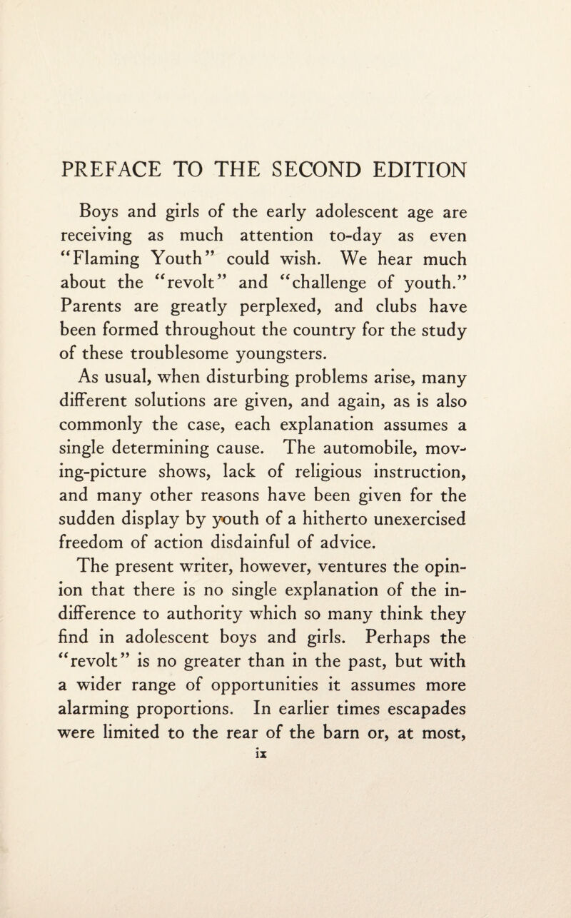 PREFACE TO THE SECOND EDITION Boys and girls of the early adolescent age are receiving as much attention to-day as even “Flaming Youth” could wish. We hear much about the “revolt” and “challenge of youth.” Parents are greatly perplexed, and clubs have been formed throughout the country for the study of these troublesome youngsters. As usual, when disturbing problems arise, many different solutions are given, and again, as is also commonly the case, each explanation assumes a single determining cause. The automobile, mov¬ ing-picture shows, lack of religious instruction, and many other reasons have been given for the sudden display by youth of a hitherto unexercised freedom of action disdainful of advice. The present writer, however, ventures the opin¬ ion that there is no single explanation of the in¬ difference to authority which so many think they find in adolescent boys and girls. Perhaps the “revolt” is no greater than in the past, but with a wider range of opportunities it assumes more alarming proportions. In earlier times escapades were limited to the rear of the barn or, at most,