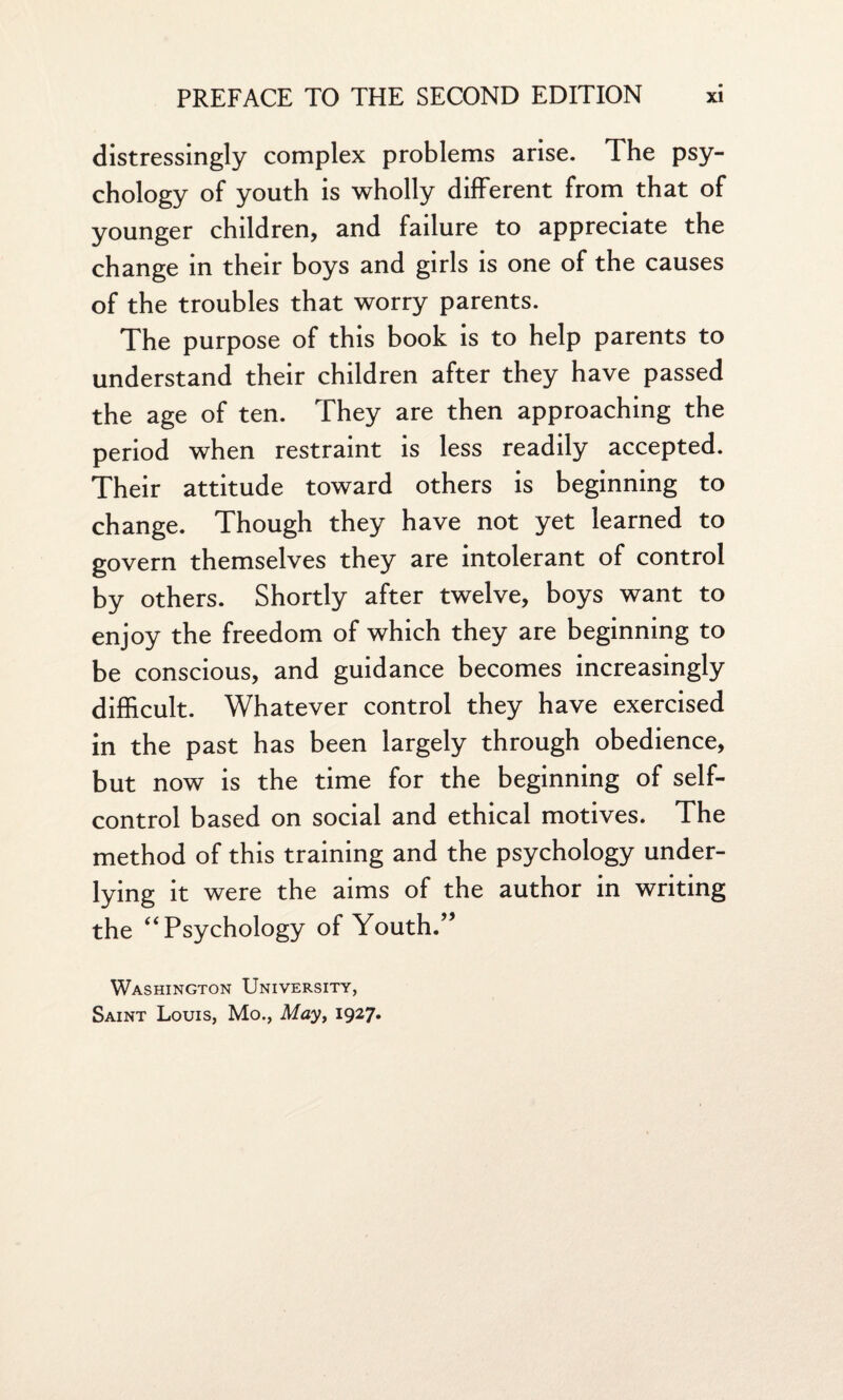 distressingly complex problems arise. The psy¬ chology of youth is wholly different from that of younger children, and failure to appreciate the change in their boys and girls is one of the causes of the troubles that worry parents. The purpose of this book is to help parents to understand their children after they have passed the age of ten. They are then approaching the period when restraint is less readily accepted. Their attitude toward others is beginning to change. Though they have not yet learned to govern themselves they are intolerant of control by others. Shortly after twelve, boys want to enjoy the freedom of which they are beginning to be conscious, and guidance becomes increasingly difficult. Whatever control they have exercised in the past has been largely through obedience, but now is the time for the beginning of self- control based on social and ethical motives. The method of this training and the psychology under¬ lying it were the aims of the author in writing the “Psychology of Youth.” Washington University, Saint Louis, Mo., May, 1927.