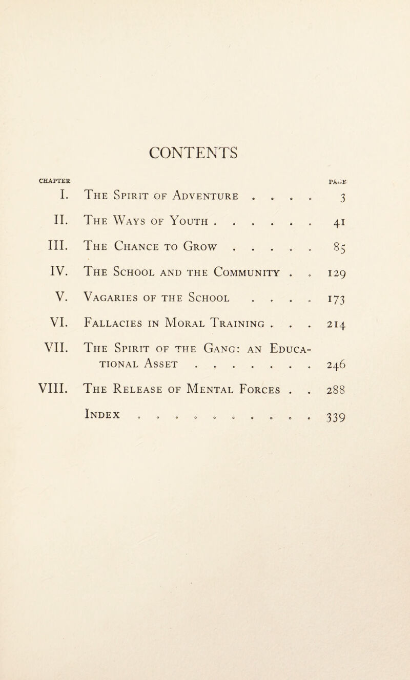 CONTENTS CHAPTER I. The Spirit of Adventure . II. The Ways of Youth . III. The Chance to Grow . IV. The School and the Community . V. Vagaries of the School . VI. Fallacies in Moral Training . VII. The Spirit of the Gang: an Educa¬ tional Asset. VIII. The Release of Mental Forces . PAuE 3 4i 85 129 173 214 246 288 Index • • 339