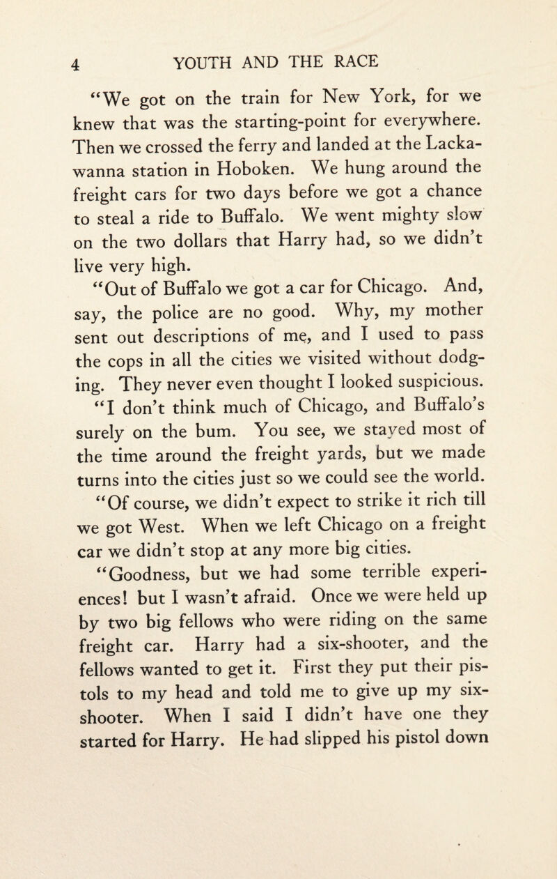 “We got on the train for New York, for we knew that was the starting-point for everywhere. Then we crossed the ferry and landed at the Lacka¬ wanna station in Hoboken. We hung around the freight cars for two days before we got a chance to steal a ride to Buffalo. We went mighty slow on the two dollars that Harry had, so we didn't live very high. “Out of Buffalo we got a car for Chicago. And, say, the police are no good. Why, my mother sent out descriptions of me, and I used to pass the cops in all the cities we visited without dodg¬ ing. They never even thought I looked suspicious. “I don't think much of Chicago, and Buffalo’s surely on the bum. You see, we stayed most of the time around the freight yards, but we made turns into the cities just so we could see the world. “Of course, we didn't expect to strike it rich till we got West. When we left Chicago on a freight car we didn't stop at any more big cities. “Goodness, but we had some terrible experi¬ ences! but I wasn't afraid. Once we were held up by two big fellows who were riding on the same freight car. Harry had a six-shooter, and the fellows wanted to get it. First they put their pis¬ tols to my head and told me to give up my six- shooter. When I said I didn't have one they started for Harry. He had slipped his pistol down