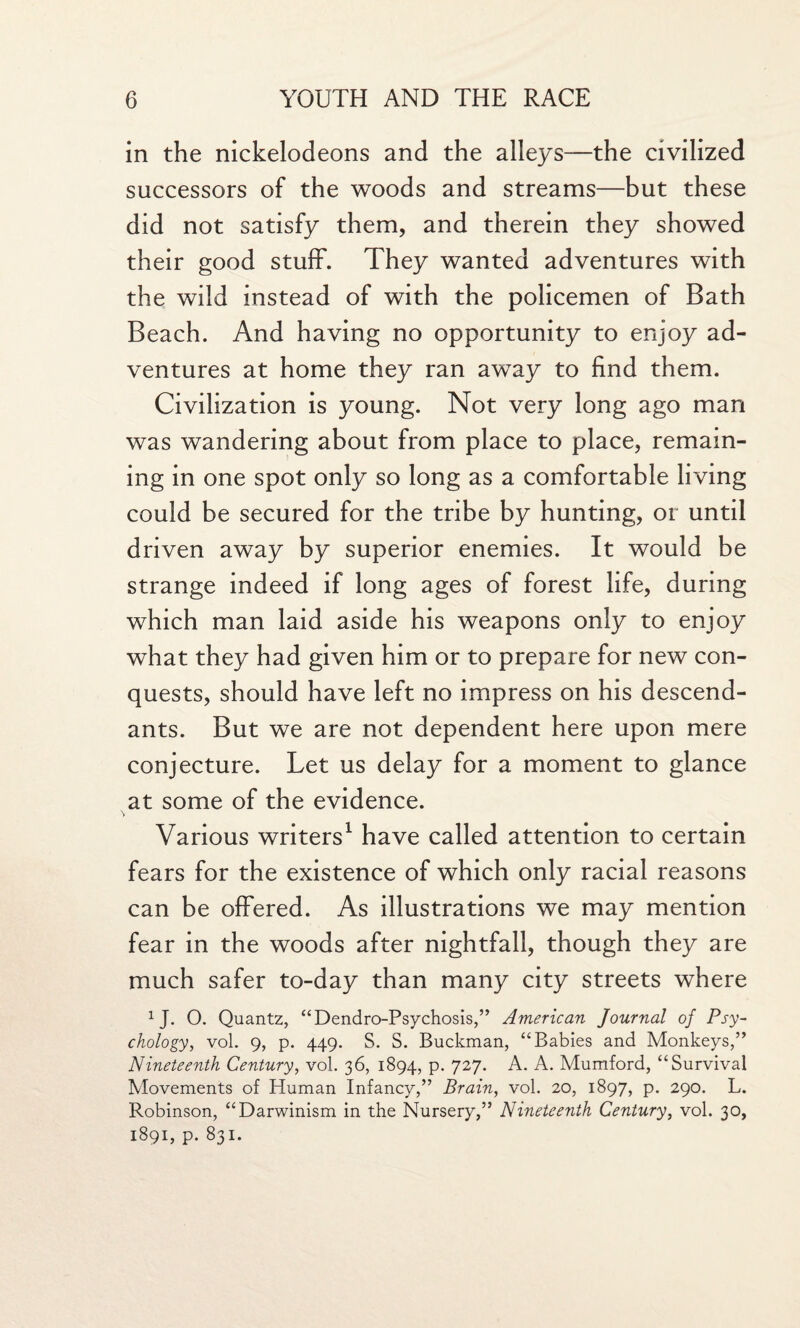 in the nickelodeons and the alleys—the civilized successors of the woods and streams—but these did not satisfy them, and therein they showed their good stuff. They wanted adventures with the wild instead of with the policemen of Bath Beach. And having no opportunity to enjoy ad¬ ventures at home they ran away to find them. Civilization is young. Not very long ago man was wandering about from place to place, remain¬ ing in one spot only so long as a comfortable living could be secured for the tribe by hunting, or until driven away by superior enemies. It would be strange indeed if long ages of forest life, during which man laid aside his weapons only to enjoy what they had given him or to prepare for new con¬ quests, should have left no impress on his descend¬ ants. But we are not dependent here upon mere conjecture. Let us delay for a moment to glance at some of the evidence. \ Various writers1 have called attention to certain fears for the existence of which only racial reasons can be offered. As illustrations we may mention fear in the woods after nightfall, though they are much safer to-day than many city streets where 1J. O. Quantz, “Dendro-Psychosis,” American Journal of Psy¬ chology, vol. 9, p. 449. S. S. Buckman, “Babies and Monkeys,” Nineteenth Century, vol. 36, 1894, p. 727. A. A. Mumford, “Survival Movements of Human Infancy,” Brain, vol. 20, 1897, p. 290. L. Robinson, “Darwinism in the Nursery,” Nineteenth Century, vol. 30, 1891, p. 831.