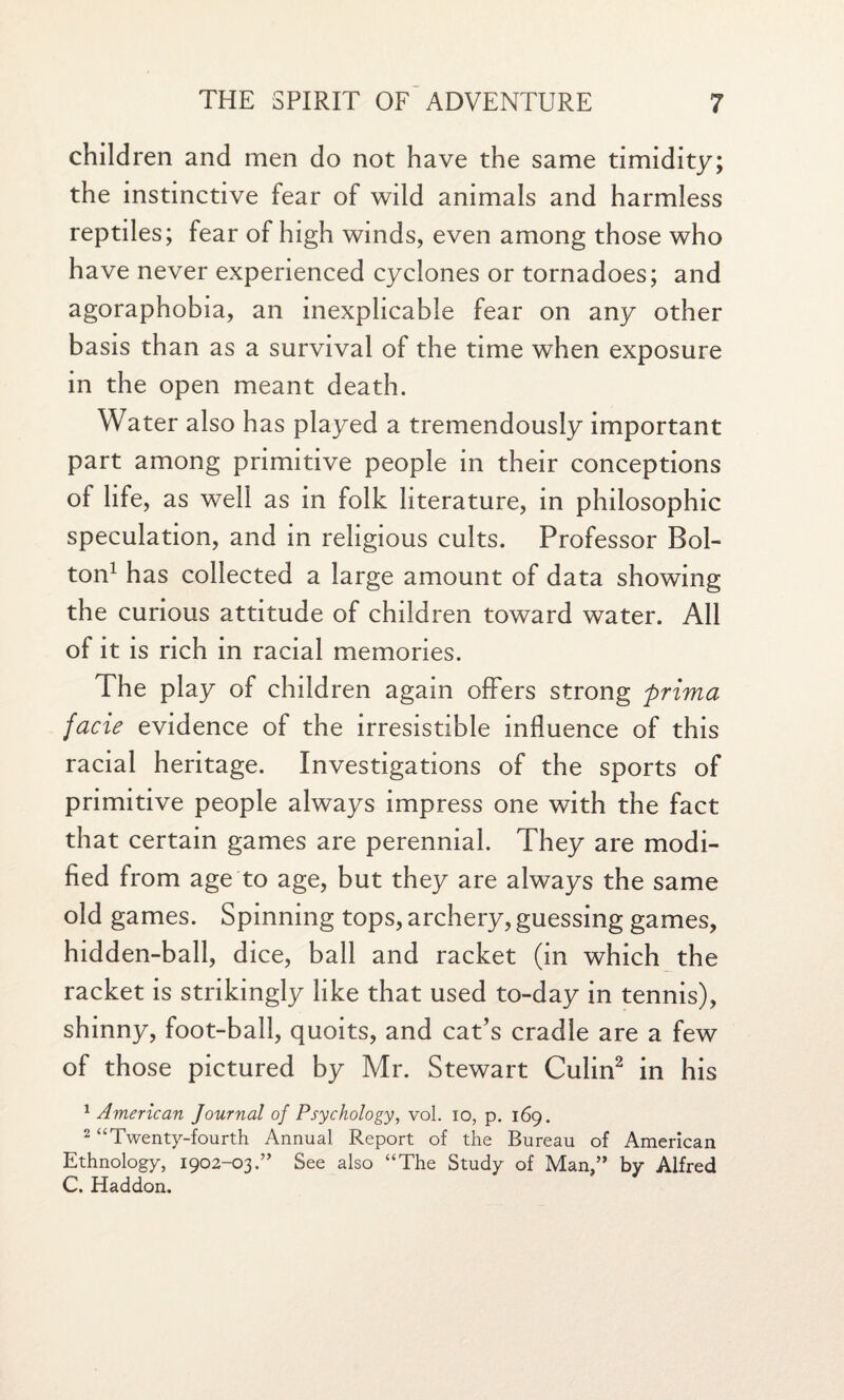 children and men do not have the same timidity; the instinctive fear of wild animals and harmless reptiles; fear of high winds, even among those who have never experienced cyclones or tornadoes; and agoraphobia, an inexplicable fear on any other basis than as a survival of the time when exposure in the open meant death. Water also has played a tremendously important part among primitive people in their conceptions of life, as well as in folk literature, in philosophic speculation, and in religious cults. Professor Bol¬ ton1 has collected a large amount of data showing the curious attitude of children toward water. All of it is rich in racial memories. The play of children again offers strong prima facie evidence of the irresistible influence of this racial heritage. Investigations of the sports of primitive people always impress one with the fact that certain games are perennial. They are modi¬ fied from age to age, but they are always the same old games. Spinning tops, archery, guessing games, hidden-ball, dice, ball and racket (in which the racket is strikingly like that used to-day in tennis), shinny, foot-ball, quoits, and cat’s cradle are a few of those pictured by Mr. Stewart Culin2 in his 1 American Journal of Psychology, vol. io, p. 169. 2 “Twenty-fourth Annual Report of the Bureau of American Ethnology, 1902-03.” See also “The Study of Man,” by Alfred C. Haddon.