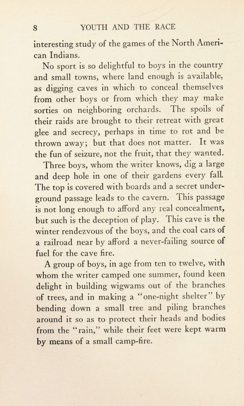 interesting study of the games of the North Ameri¬ can Indians. No sport is so delightful to boys in the country and small towns, where land enough is available, as digging caves in which to conceal themselves from other boys or from which they may make sorties on neighboring orchards. The spoils of their raids are brought to their retreat with great glee and secrecy, perhaps in time to rot and be thrown away; but that does not matter. It was the fun of seizure, not the fruit, that they wanted. Three boys, whom the writer knows, dig a large and deep hole in one of their gardens every fall. The top is covered with boards and a secret under¬ ground passage leads to the cavern. This passage is not long enough to afford any real concealment, but such is the deception of play. This cave is the winter rendezvous of the boys, and the coal cars of a railroad near by afford a never-failing source of fuel for the cave fire. A group of boys, in age from ten to twelve, with whom the writer camped one summer, found keen delight in building wigwams out of the branches of trees, and in making a “one-night shelter” by bending down a small tree and piling branches around it so as to protect their heads and bodies from the “rain,” while their feet were kept warm by means of a small camp-fire.