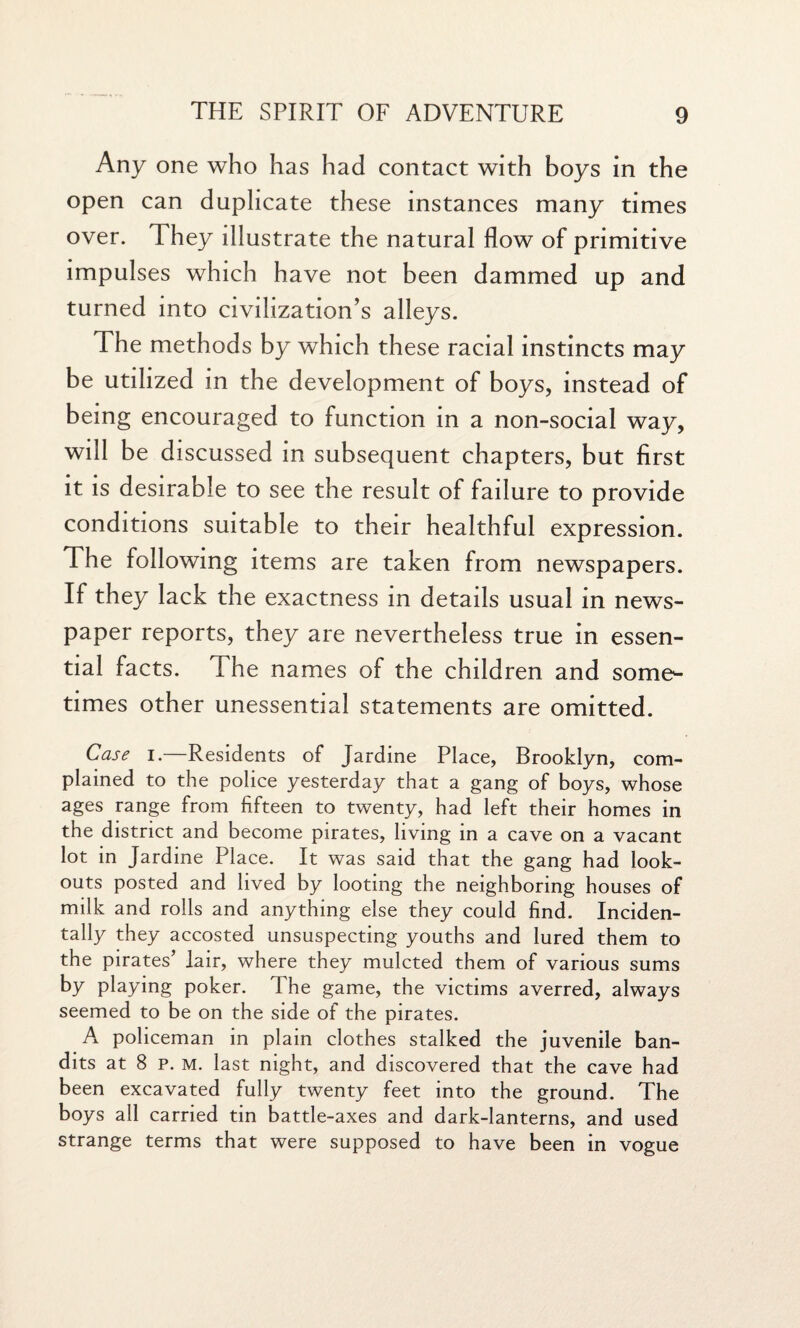 Any one who has had contact with boys in the open can duplicate these instances many times over. They illustrate the natural flow of primitive impulses which have not been dammed up and turned into civilization’s alleys. The methods by which these racial instincts may be utilized in the development of boys, instead of being encouraged to function in a non-social way, will be discussed in subsequent chapters, but first it is desirable to see the result of failure to provide conditions suitable to their healthful expression. The following items are taken from newspapers. If they lack the exactness in details usual in news¬ paper reports, they are nevertheless true in essen¬ tial facts. The names of the children and some¬ times other unessential statements are omitted. Case i.—Residents of Jardine Place, Brooklyn, com¬ plained to the police yesterday that a gang of boys, whose ages range from fifteen to twenty, had left their homes in the district and become pirates, living in a cave on a vacant lot in Jardine Place. It was said that the gang had look¬ outs posted and lived by looting the neighboring houses of milk and rolls and anything else they could find. Inciden¬ tally they accosted unsuspecting youths and lured them to the pirates’ lair, where they mulcted them of various sums by playing poker. The game, the victims averred, always seemed to be on the side of the pirates. A policeman in plain clothes stalked the juvenile ban¬ dits at 8 p. m. last night, and discovered that the cave had been excavated fully twenty feet into the ground. The boys all carried tin battle-axes and dark-lanterns, and used strange terms that were supposed to have been in vogue