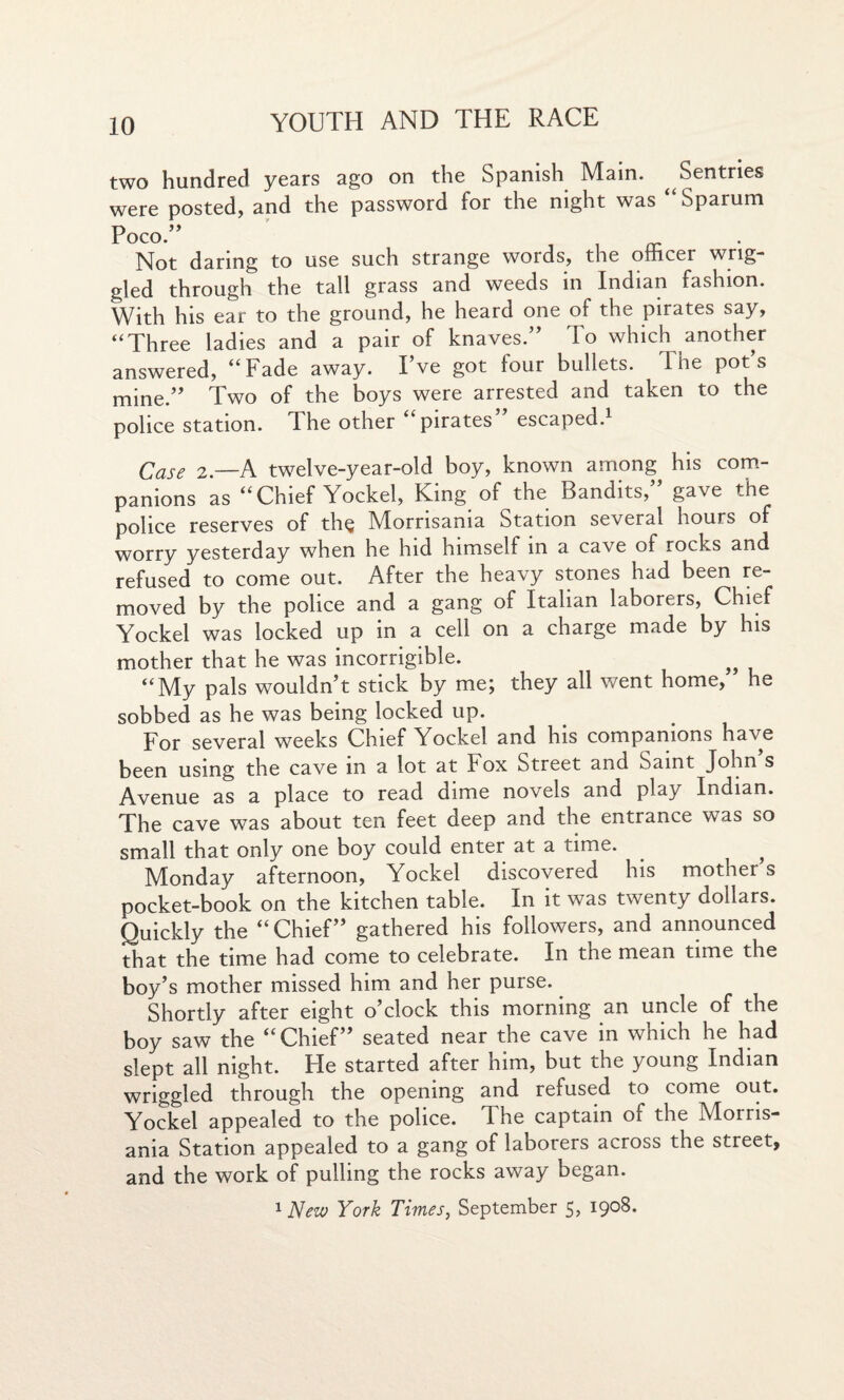 two hundred years ago on the Spanish Main. ^ Sentries were posted, and the password for the night was “Sparum Poco.” , , - Not daring to use such strange words, the otftcer wrig¬ gled through the tall grass and weeds in Indian fashion. With his ear to the ground, he heard one of the pirates say, “Three ladies and a pair of knaves.” To which another answered, “Fade away. I’ve got lour bullets. 1 he pots mine.” Two of the boys were arrested and taken to the police station. The other i pirates escaped.1 Case 2.—A twelve-year-old boy, known among his com¬ panions as “Chief Yockel, King of the Bandits,” gave the police reserves of thQ Miornsama Station several hours of worry yesterday when he hid himself in a cave of rocks and refused to come out. After the heavy stones had been re¬ moved by the police and a gang of Italian laborers, Chief Yockel was locked up in a cell on a charge made by his mother that he was incorrigible. „ “My pals wouldn’t stick by me; they all went home, he sobbed as he was being locked up. For several weeks Chief Yockel and his companions have been using the cave in a lot at Fox Street and Saint John s Avenue as a place to read dime novels and play Indian. The cave was about ten feet deep and the entrance was so small that only one boy could enter at a time. Monday afternoon, Yockel discovered his mother’s pocket-book on the kitchen table. In it was twenty dollars. Quickly the “Chief” gathered his followers, and announced that the time had come to celebrate. In the mean time the boy’s mother missed him and her purse. Shortly after eight o’clock this morning an uncle of the boy saw the “Chief” seated near the cave in which he had slept all night. He started after him, but the young Indian wriggled through the opening and refused to come out. Yockel appealed to the police. T. he captain of the Morris- ania Station appealed to a gang of laborers across the street, and the work of pulling the rocks away began. 1 New York Times, September 5, I9°8.