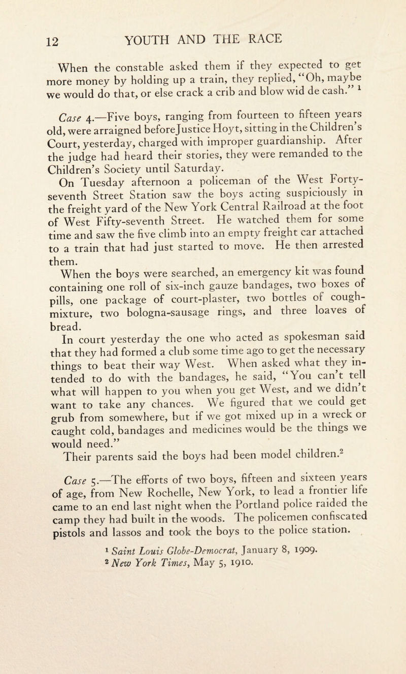 When the constable asked them if they expected to get more money by holding up a tram, they replied, Oh, maybe we would do that, or else crack a crib and blow wid de cash.” 1 Case 4—Five boys, ranging from fourteen to fifteen years old, were arraigned beforejustice Hoyt, sitting in the Children s Court, yesterday, charged with improper guardianship. After the judge had heard their stories, they were remanded to the Children’s Society until Saturday. On Tuesday afternoon a policeman of the West Forty- seventh Street Station saw the boys acting suspiciously in the freight yard of the New York Central Railroad at the foot of West Fifty-seventh Street. He watched them for some time and saw the five climb into an empty freight car attached to a train that had just started to move. He then arrested them. When the boys were searched, an emergency kit was found containing one roll of six-inch gauze bandages, two boxes of pills, one package of court-plaster, two bottles oi cough- mixture, two bologna-sausage rings, and three loaves of bread. In court yesterday the one who acted as spokesman said that they had formed a club some time ago to get the necessary things to beat their way West. When asked what they in¬ tended to do with the bandages, he said, “You can’t tell what will happen to you when you get West, and we didn’t want to take any chances. We figured that we could get grub from somewhere, but if we got mixed up in a wreck or caught cold, bandages and medicines would be the things we would need.” Their parents said the boys had been model children. Case 5.—The efforts of two boys, fifteen and sixteen years of age, from New Rochelle, New York, to lead a frontier life came to an end last night when the Portland police raided the camp they had built in the woods. The policemen confiscated pistols and lassos and took the boys to the police station. 1 Saint Louis Globe-Democrat, January 8, 1909.