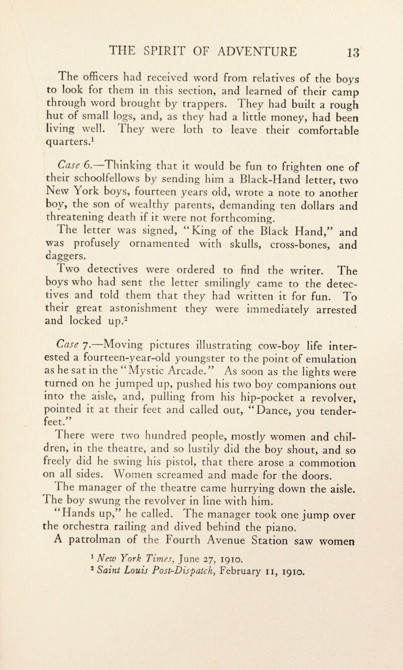 The officers had received word from relatives of the boys to look for them in this section, and learned of their camp through word brought by trappers. They had built a rough hut of small logs, and, as they had a little money, had been living well. They were loth to leave their comfortable quarters.1 Case 6.—Thinking that it would be fun to frighten one of their schoolfellows by sending him a Black-Hand letter, two New York boys, fourteen years old, wrote a note to another boy, the son of wealthy parents, demanding ten dollars and threatening death if it were not forthcoming. The letter was signed, “King of the Black Hand,” and was profusely ornamented with skulls, cross-bones, and daggers. Two detectives were ordered to find the writer. The boys who had sent the letter smilingly came to the detec¬ tives and told them that they had written it for fun. To their great astonishment they were immediately arrested and locked up.2 Case 7.—Moving pictures illustrating cow-boy life inter¬ ested a fourteen-year-old youngster to the point of emulation as he sat in the “Mystic Arcade.” As soon as the lights were turned on he jumped up, pushed his two boy companions out into the aisle, and, pulling from his hip-pocket a revolver, pointed it at their feet and called out, “Dance, you tender- feet.” There were two hundred people, mostly women and chil¬ dren, in the theatre, and so lustily did the boy shout, and so freely did he swing his pistol, that there arose a commotion on all sides. Women screamed and made for the doors. The manager of the theatre came hurrying down the aisle. The boy swung the revolver in line with him. “Hands up,” he called. The manager took one jump over the orchestra railing and dived behind the piano. A patrolman of the Fourth Avenue Station saw women 1 New York Times, June 27, 1910.