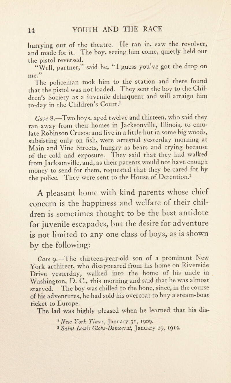 hurrying out of the theatre. He ran in, saw the revolver, and made for it. The boy, seeing him come, quietly held out the pistol reversed. ‘‘Well, partner,” said he, “I guess you’ve got the drop on yy me. The policeman took him to the station and there found that the pistol was not loaded. They sent the boy to the Chil¬ dren’s Society as a juvenile delinquent and will arraign him to-day in the Children’s Court.1 Case 8.—Two boys, aged twelve and thirteen, who said they ran away from their homes in Jacksonville, Illinois, to emu¬ late Robinson Crusoe and live in a little hut in some big woods, subsisting only on fish, were arrested yesterday morning at Main and Vine Streets, hungry as bears and crying because of the cold and exposure. They said that they had walked from Jacksonville, and, as their parents would not have enough money to send for them, requested that they be cared for by the police. They were sent to the House of Detention.2 A pleasant home with kind parents whose chief concern is the happiness and welfare of their chil¬ dren is sometimes thought to be the best antidote for juvenile escapades, but the desire for adventure is not limited to any one class of boys, as is shown by the following: Case 9.—The thirteen-year-old son of a prominent New York architect, who disappeared from his home on Riverside Drive yesterday, walked into the home of his uncle in Washington, D. C., this morning and said that he was almost starved. The boy was chilled to the bone, since, in the course of his adventures, he had sold his overcoat to buy a steam-boat ticket to Europe. The lad was highly pleased when he learned that his dis- 1 New York Times, January 31, 1909. 2 Saint Louis Globe-Democrat, January 29, 1912.