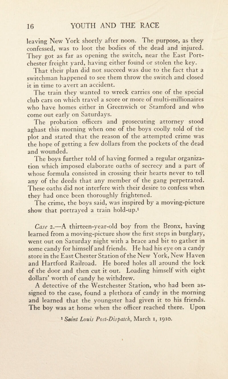 leaving New York shortly after noon. The purpose, as they confessed, was to loot the bodies of the dead and injured. They got as far as opening the switch, near the East Port- chester freight yard, having either found ur stolen the key. That their plan did not succeed was due to the fact that a switchman happened to see them throw the switch and closed it in time to avert an accident. The train they wanted to wreck carries one of the special club cars on which travel a score or more of multi-millionaires who have homes either in Greenwich or Stamford and who come out early on Saturdays. The probation officers and prosecuting attorney stood aghast this morning when one of the boys coolly told of the plot and stated that the reason of the attempted crime was the hope of getting a few dollars from the pockets of the dead and wounded. The boys further told of having formed a regular organiza¬ tion which imposed elaborate oaths of secrecy and a part of whose formula consisted in crossing their hearts never to tell any of the deeds that any member of the gang perpetrated. These oaths did not interfere with their desire to confess when they had once been thoroughly frightened. The crime, the boys said, was inspired by a moving-picture show that portrayed a train hold-up.1 Case 2.—A thirteen-year-old boy from the Bronx, having learned from a moving-picture show the first steps in burglary, went out on Saturday night with a brace and bit to gather in some candy for himself and friends. He had his eye on a candy store in the East Chester Station of the New York, New Haven and Hartford Railroad. He bored holes all around the lock of the door and then cut it out. Loading himself with eight dollars’ worth of candy he withdrew. A detective of the Westchester Station, who had been as¬ signed to the case, found a plethora of candy in the morning and learned that the youngster had given it to his friends. The boy was at home when the officer reached there. Upon