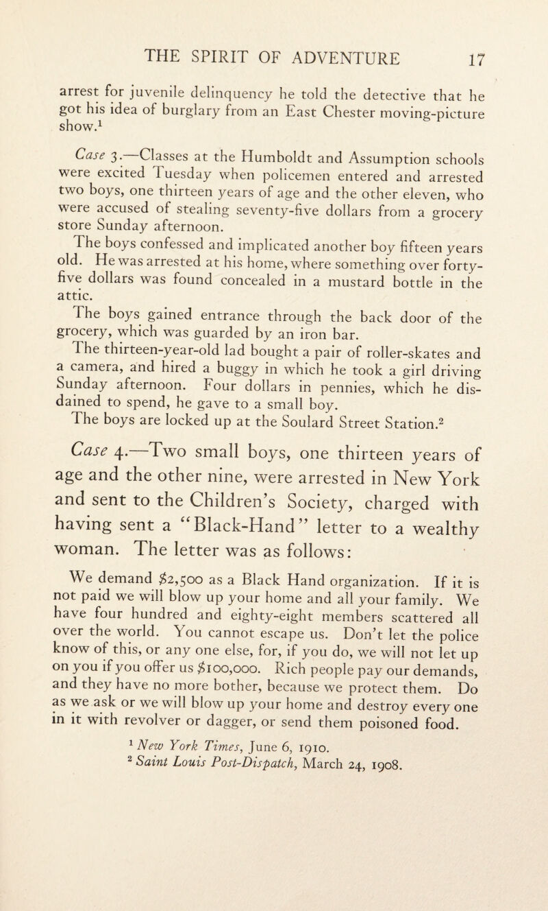 arrest for juvenile delinquency he told the detective that he got his idea of burglary from an East Chester moving-picture show.1 Case 3. Classes at the Humboldt and Assumption schools were excited I uesday when policemen entered and arrested two boys, one thirteen years of age and the other eleven, who were accused of stealing seventy-five dollars from a grocery store Sunday afternoon. The boys confessed and implicated another boy fifteen years old. He was arrested at his home, where something over forty- five dollars was found concealed in a mustard bottle in the attic. The boys gained entrance through the back door of the grocery, which was guarded by an iron bar. The thirteen-year-old lad bought a pair of roller-skates and a camera, and hired a buggy in which he took a girl driving Sunday afternoon. Four dollars in pennies, which he dis¬ dained to spend, he gave to a small boy. The boys are locked up at the Soulard Street Station.2 Case 4. Two small boys, one thirteen years of age and the other nine, were arrested in New York and sent to the Children s Society, charged with having sent a “ Black-Hand ” letter to a wealthy woman. The letter was as follows: We demand #2,500 as a Black Hand organization. If it is not paid we will blow up your home and all your family. We have four hundred and eighty-eight members scattered all over the world. You cannot escape us. Don’t let the police know of this, or any one else, for, if you do, we will not let up on you if you offer us #100,000. Rich people pay our demands, and they have no more bother, because we protect them. Do as we ask or we will blow up your home and destroy every one in it with revolver or dagger, or send them poisoned food. 1 New York Times, June 6, 1910.